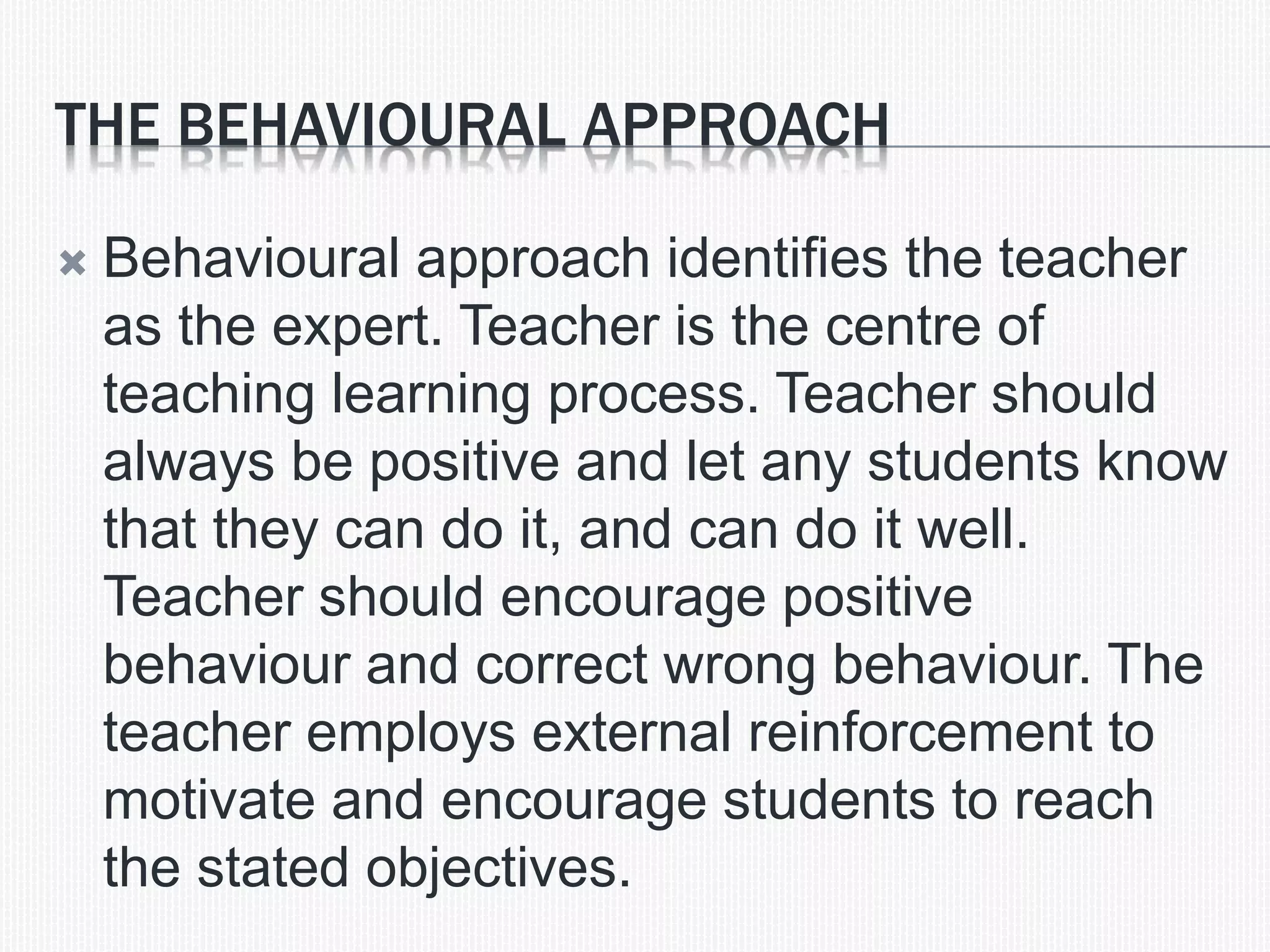THE BEHAVIOURAL APPROACH
 Behavioural approach identifies the teacher
as the expert. Teacher is the centre of
teaching learning process. Teacher should
always be positive and let any students know
that they can do it, and can do it well.
Teacher should encourage positive
behaviour and correct wrong behaviour. The
teacher employs external reinforcement to
motivate and encourage students to reach
the stated objectives.
 
