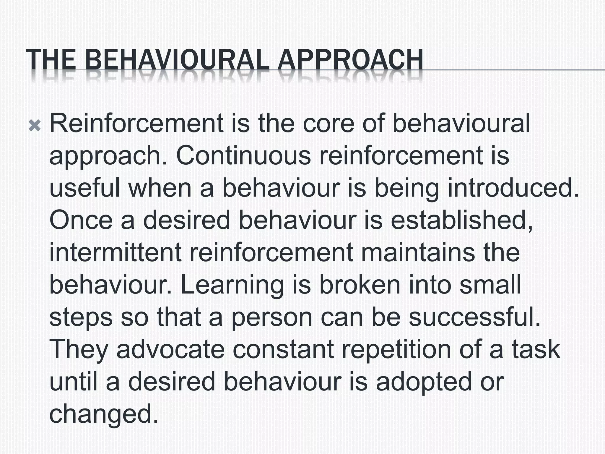 THE BEHAVIOURAL APPROACH
 Reinforcement is the core of behavioural
approach. Continuous reinforcement is
useful when a behaviour is being introduced.
Once a desired behaviour is established,
intermittent reinforcement maintains the
behaviour. Learning is broken into small
steps so that a person can be successful.
They advocate constant repetition of a task
until a desired behaviour is adopted or
changed.
 