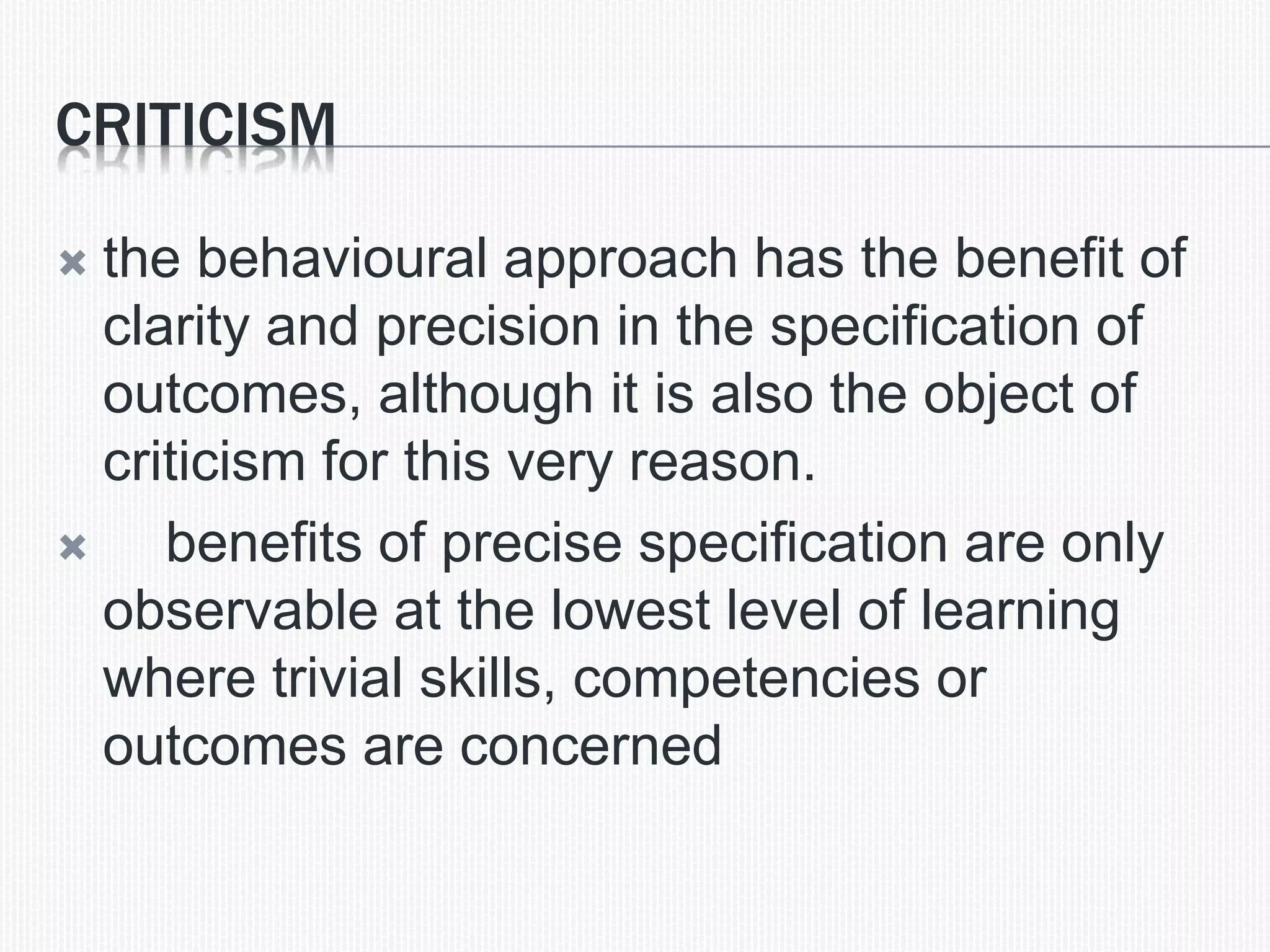 CRITICISM
 the behavioural approach has the benefit of
clarity and precision in the specification of
outcomes, although it is also the object of
criticism for this very reason.
 benefits of precise specification are only
observable at the lowest level of learning
where trivial skills, competencies or
outcomes are concerned
 