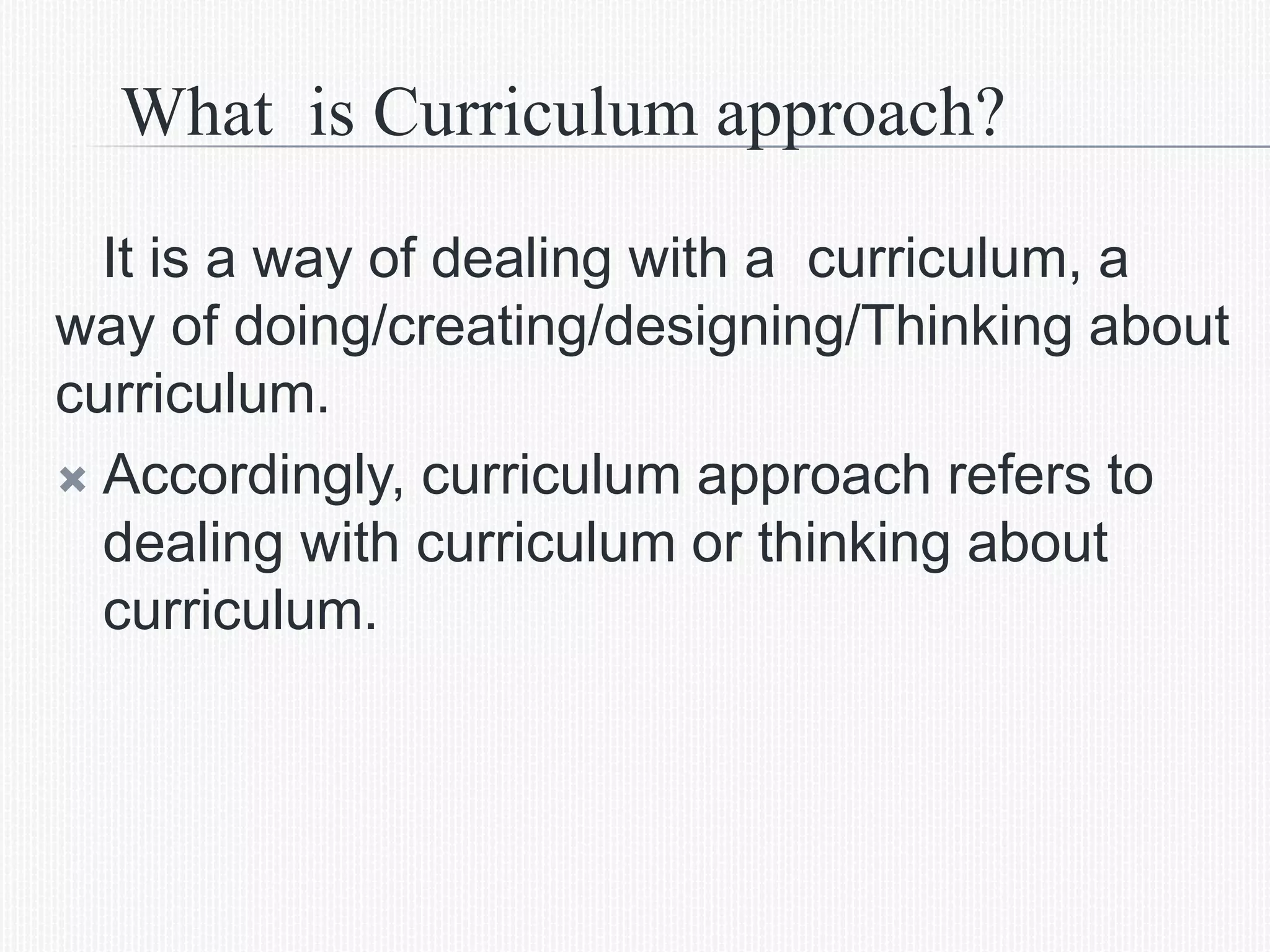 What is Curriculum approach?
It is a way of dealing with a curriculum, a
way of doing/creating/designing/Thinking about
curriculum.
 Accordingly, curriculum approach refers to
dealing with curriculum or thinking about
curriculum.
 
