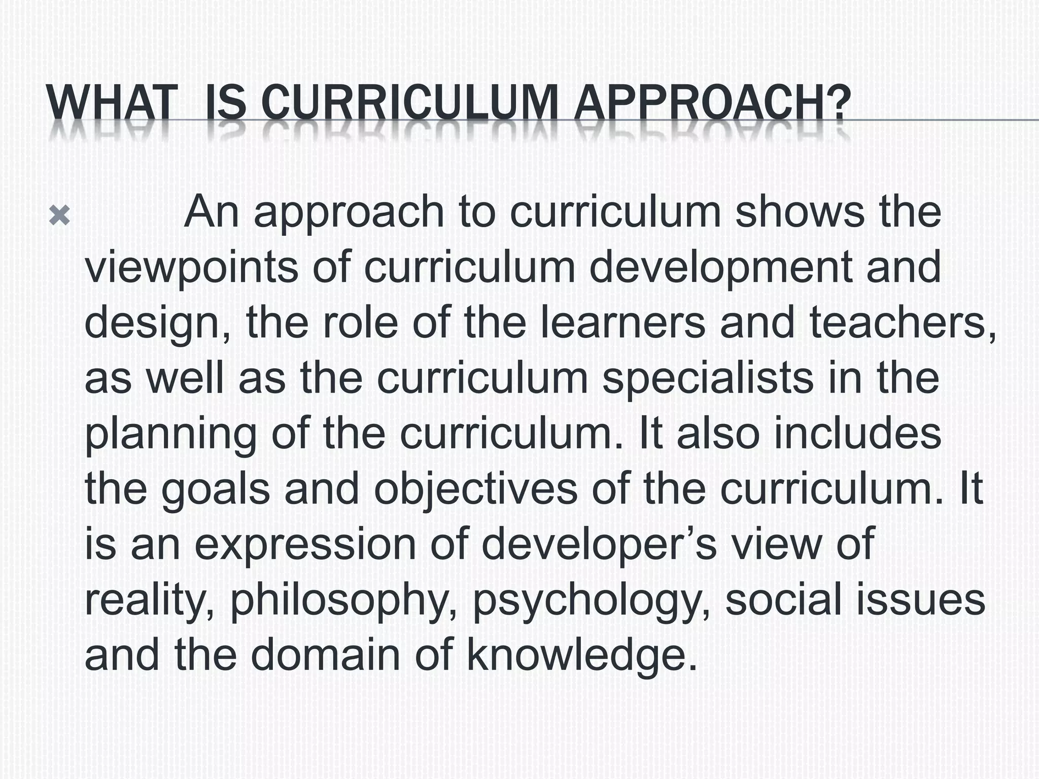 WHAT IS CURRICULUM APPROACH?
 An approach to curriculum shows the
viewpoints of curriculum development and
design, the role of the learners and teachers,
as well as the curriculum specialists in the
planning of the curriculum. It also includes
the goals and objectives of the curriculum. It
is an expression of developer&rsquo;s view of
reality, philosophy, psychology, social issues
and the domain of knowledge.
 