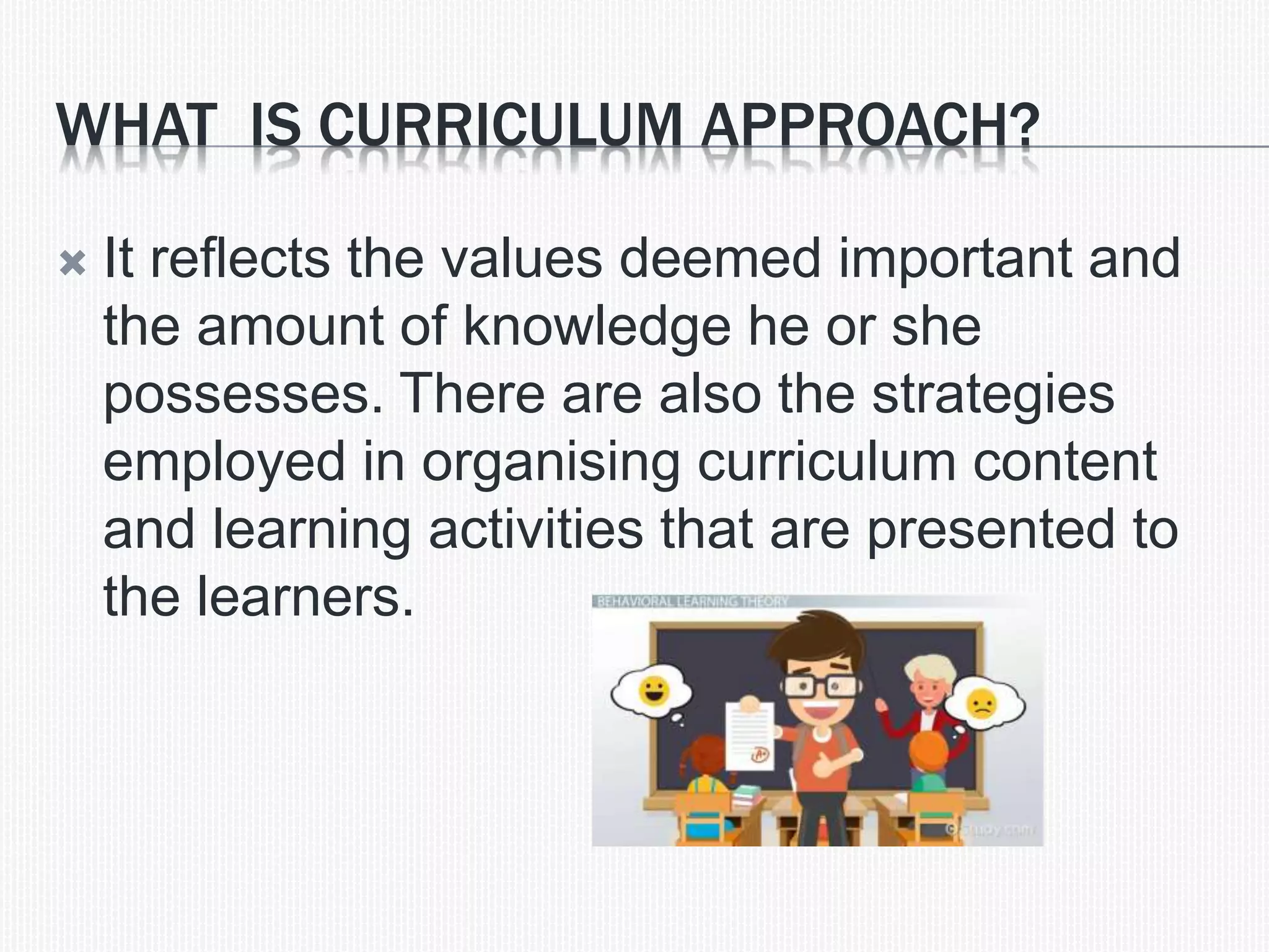 WHAT IS CURRICULUM APPROACH?
 It reflects the values deemed important and
the amount of knowledge he or she
possesses. There are also the strategies
employed in organising curriculum content
and learning activities that are presented to
the learners.
 