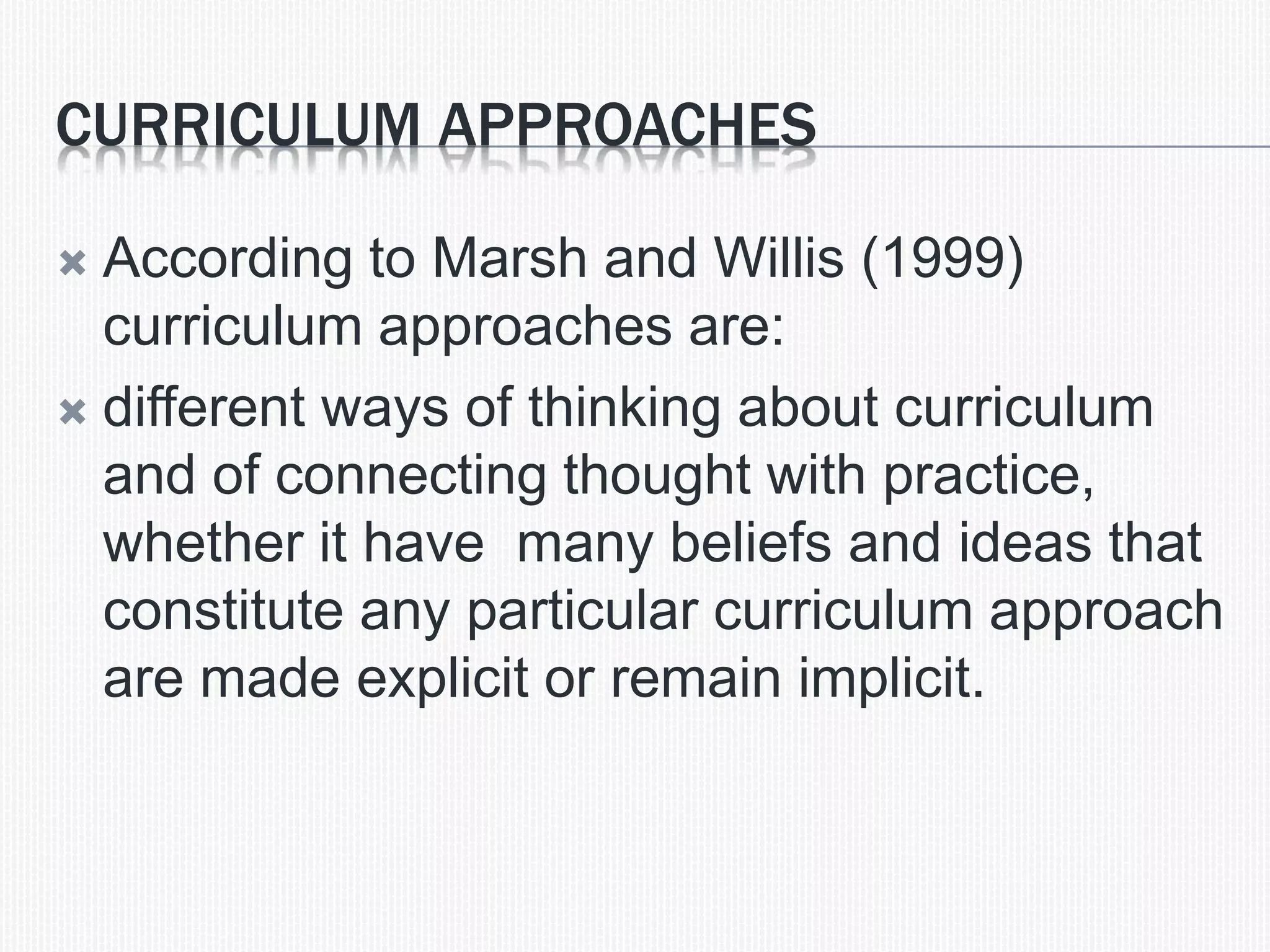 CURRICULUM APPROACHES
 According to Marsh and Willis (1999)
curriculum approaches are:
 different ways of thinking about curriculum
and of connecting thought with practice,
whether it have many beliefs and ideas that
constitute any particular curriculum approach
are made explicit or remain implicit.
 