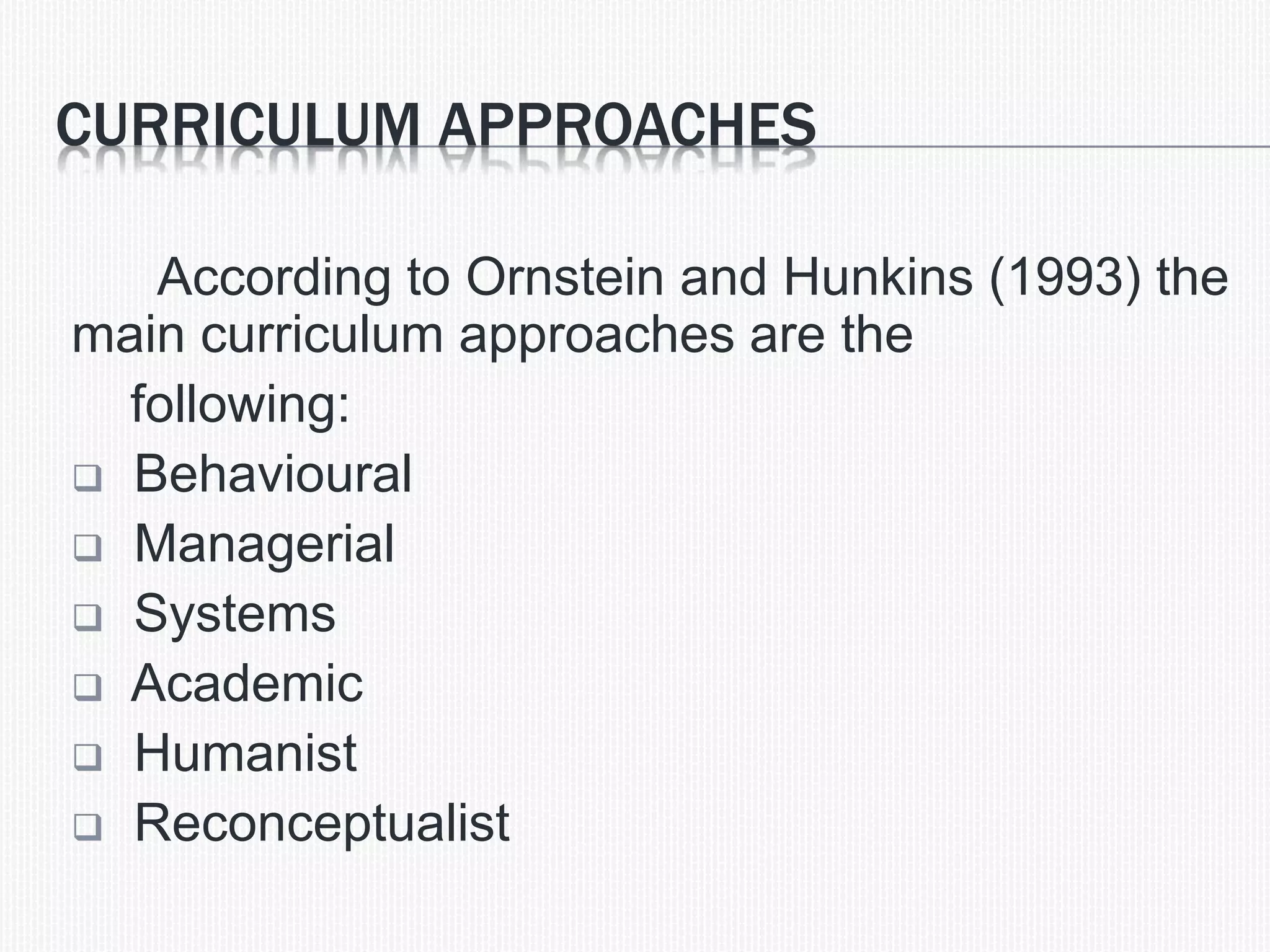 CURRICULUM APPROACHES
According to Ornstein and Hunkins (1993) the
main curriculum approaches are the
following:
 Behavioural
 Managerial
 Systems
 Academic
 Humanist
 Reconceptualist
 