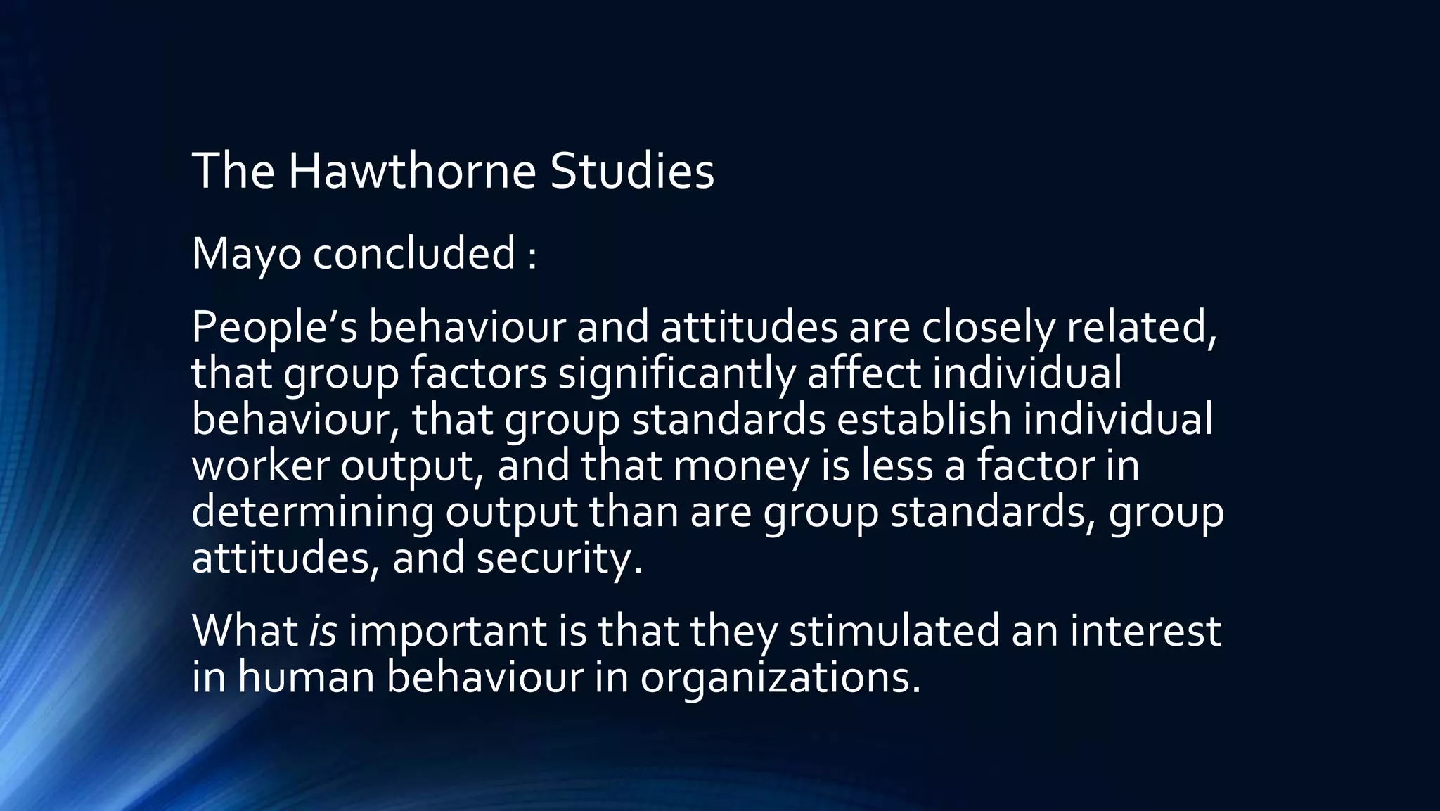 The Hawthorne Studies
Mayo concluded :
People’s behaviour and attitudes are closely related,
that group factors significantly affect individual
behaviour, that group standards establish individual
worker output, and that money is less a factor in
determining output than are group standards, group
attitudes, and security.
What is important is that they stimulated an interest
in human behaviour in organizations.
 