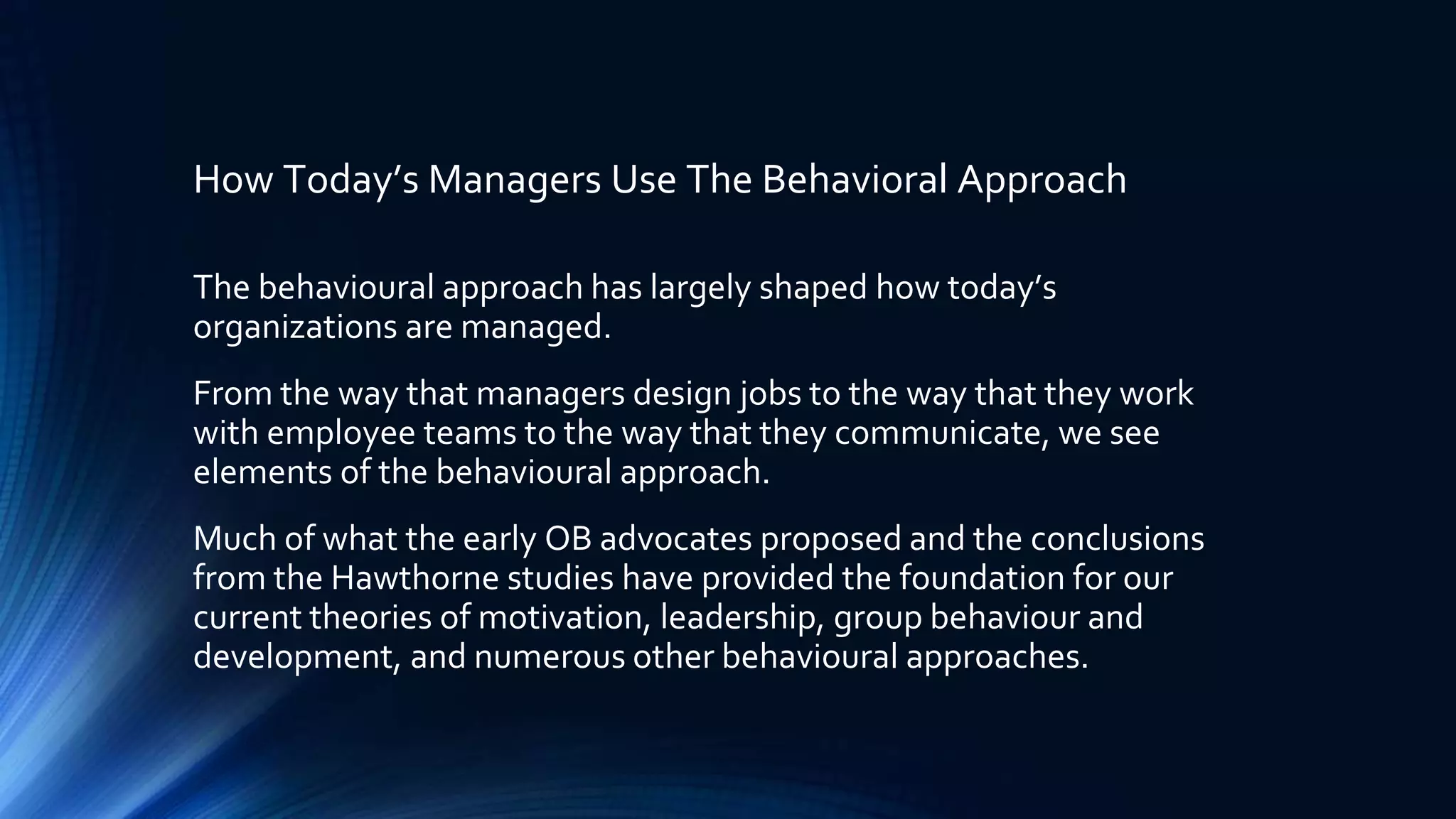 How Today’s Managers Use The Behavioral Approach
The behavioural approach has largely shaped how today’s
organizations are managed.
From the way that managers design jobs to the way that they work
with employee teams to the way that they communicate, we see
elements of the behavioural approach.
Much of what the early OB advocates proposed and the conclusions
from the Hawthorne studies have provided the foundation for our
current theories of motivation, leadership, group behaviour and
development, and numerous other behavioural approaches.
 