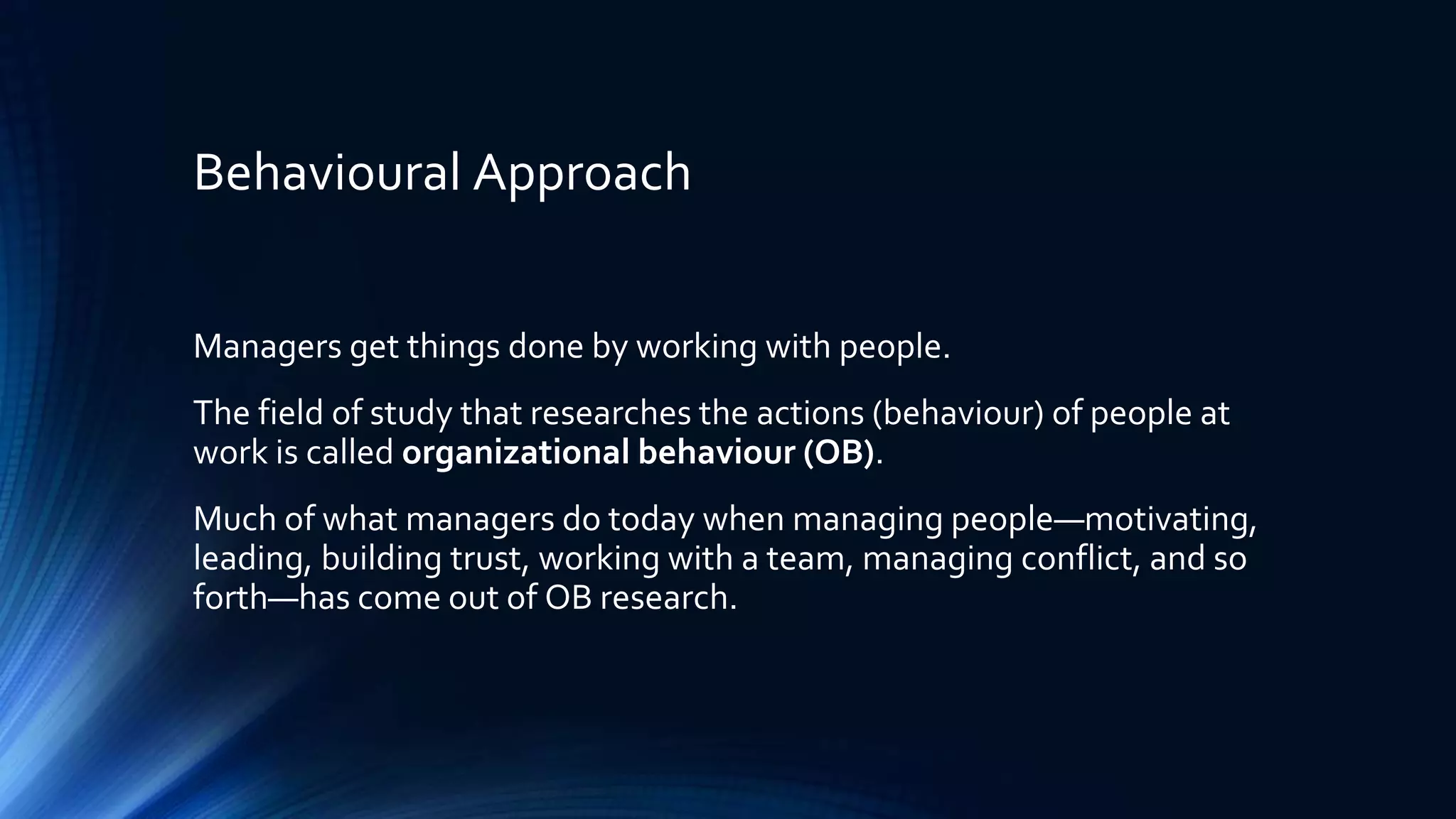 Behavioural Approach
Managers get things done by working with people.
The field of study that researches the actions (behaviour) of people at
work is called organizational behaviour (OB).
Much of what managers do today when managing people—motivating,
leading, building trust, working with a team, managing conflict, and so
forth—has come out of OB research.
 