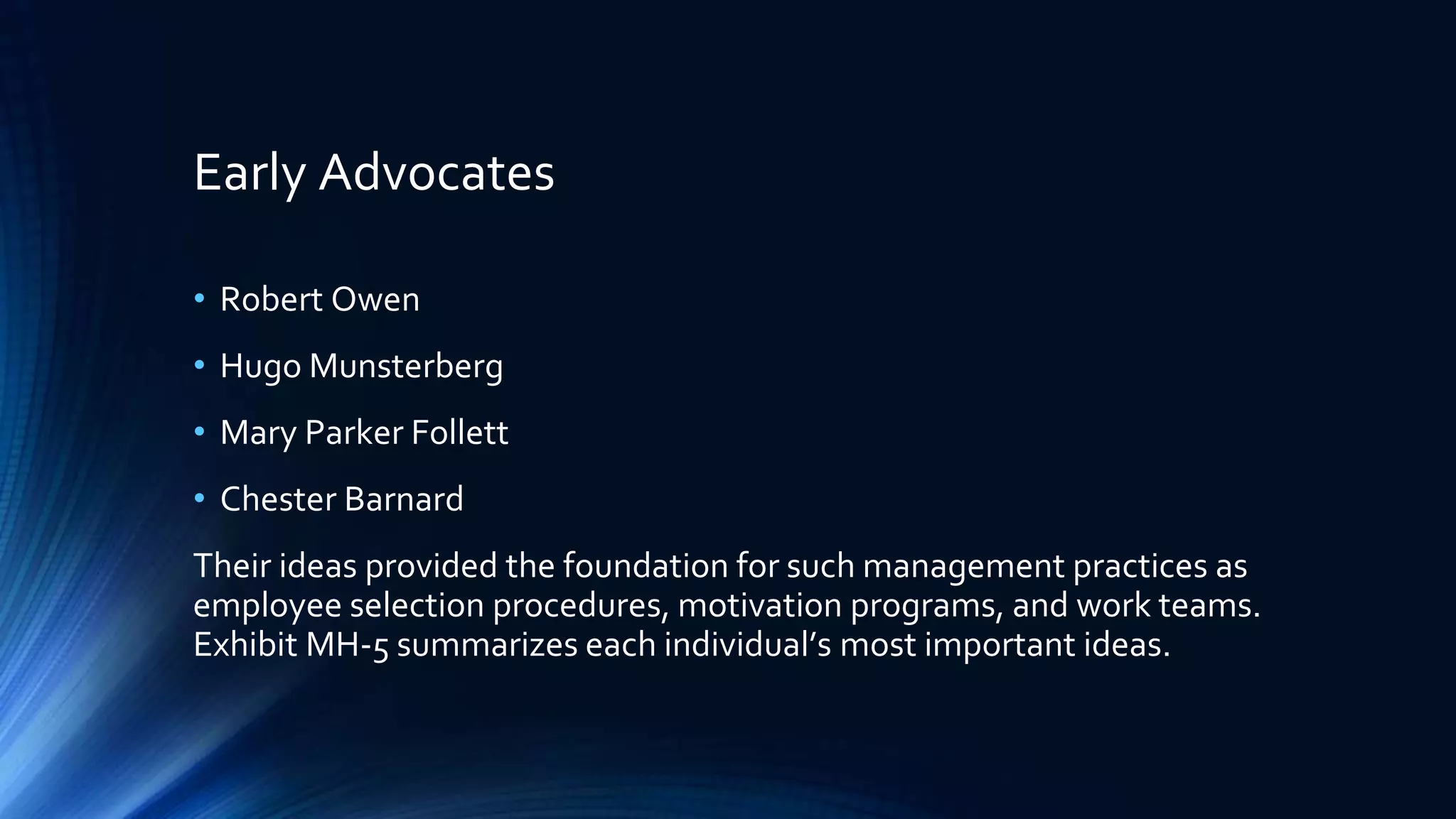 Early Advocates
• Robert Owen
• Hugo Munsterberg
• Mary Parker Follett
• Chester Barnard
Their ideas provided the foundation for such management practices as
employee selection procedures, motivation programs, and work teams.
Exhibit MH-5 summarizes each individual’s most important ideas.
 