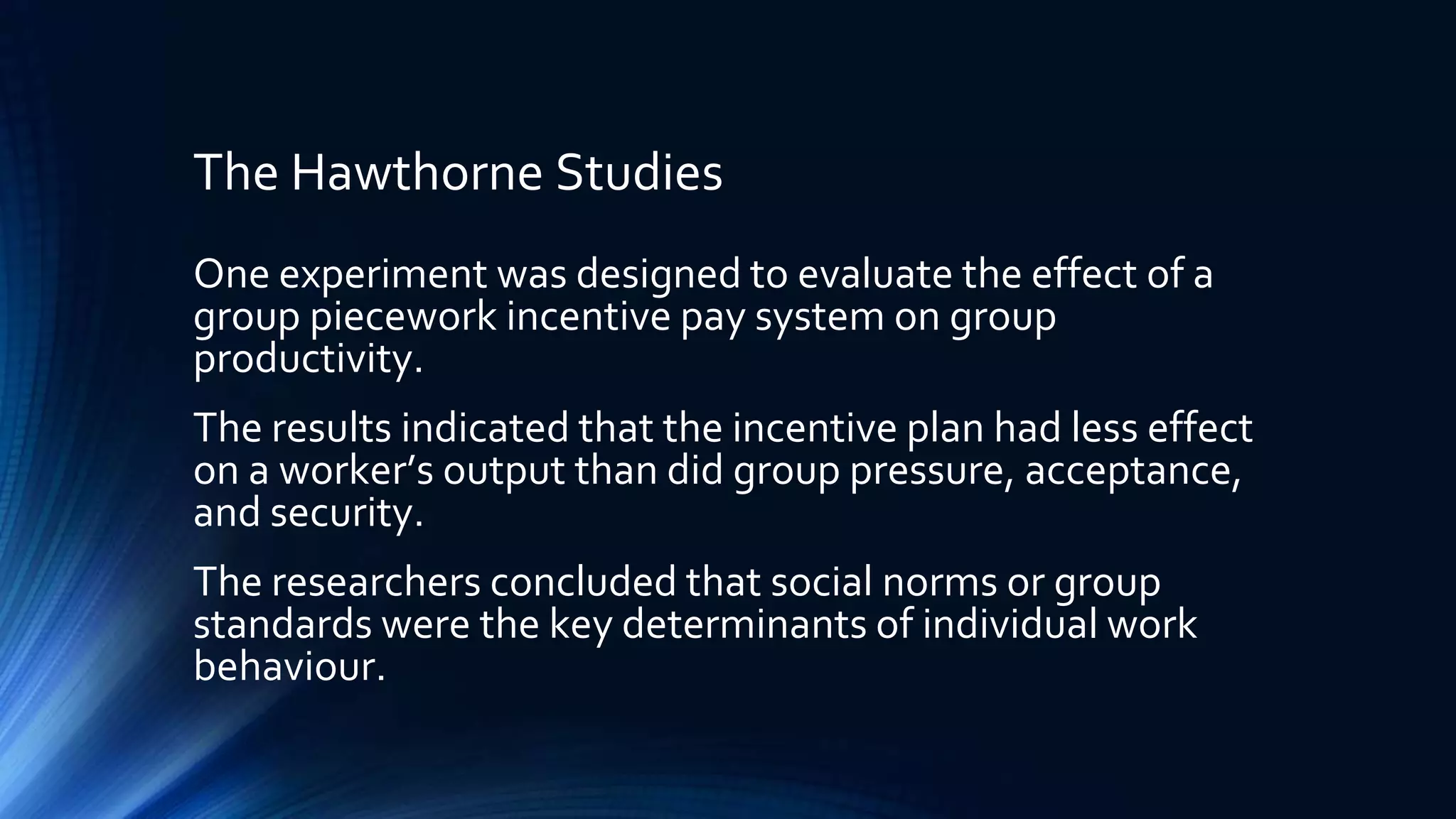 The Hawthorne Studies
One experiment was designed to evaluate the effect of a
group piecework incentive pay system on group
productivity.
The results indicated that the incentive plan had less effect
on a worker’s output than did group pressure, acceptance,
and security.
The researchers concluded that social norms or group
standards were the key determinants of individual work
behaviour.
 