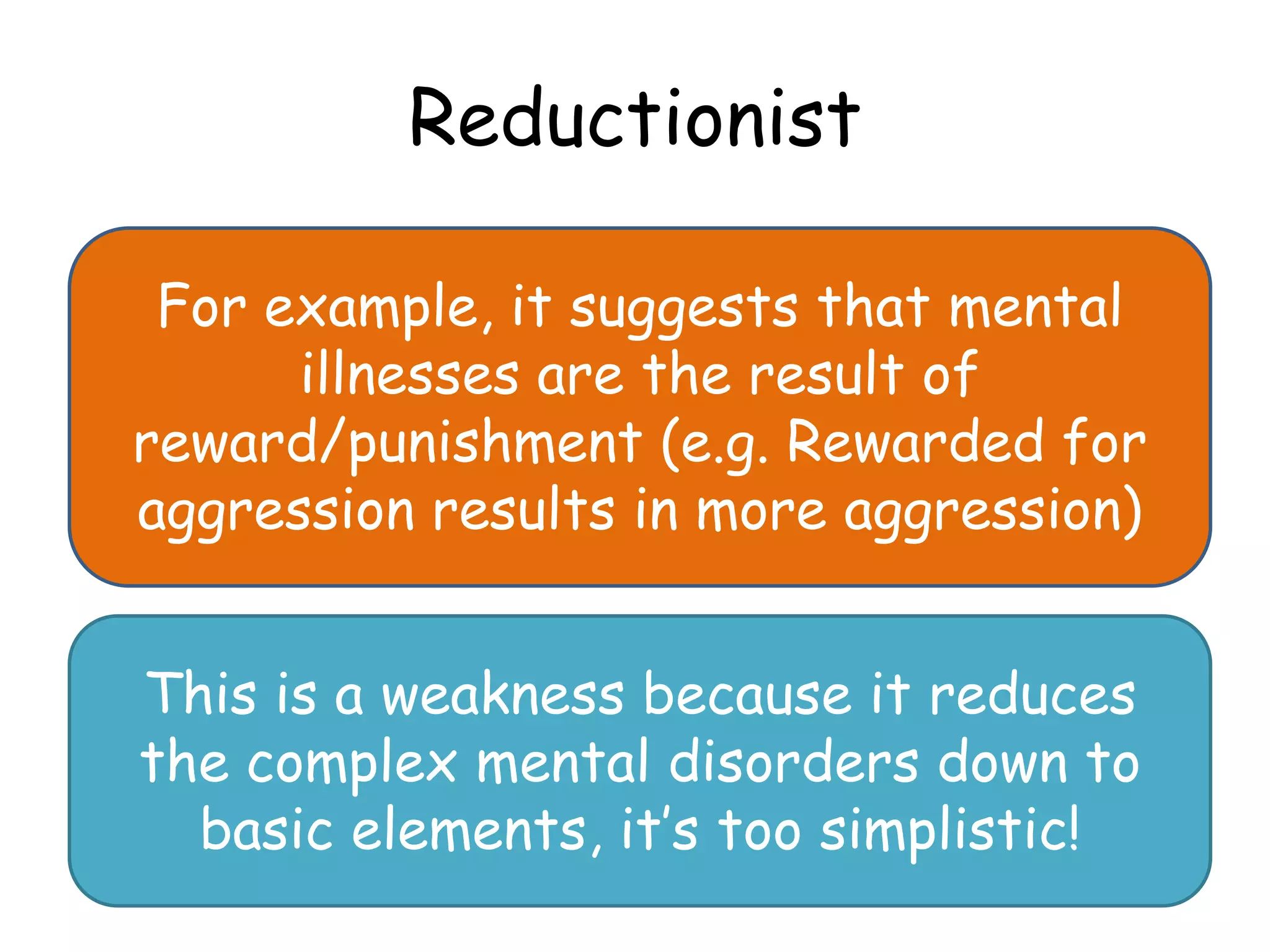 Reductionist

 For example, it suggests that mental
      illnesses are the result of
reward/punishment (e.g. Rewarded for
aggression results in more aggression)


This is a weakness because it reduces
the complex mental disorders down to
  basic elements, it’s too simplistic!
 