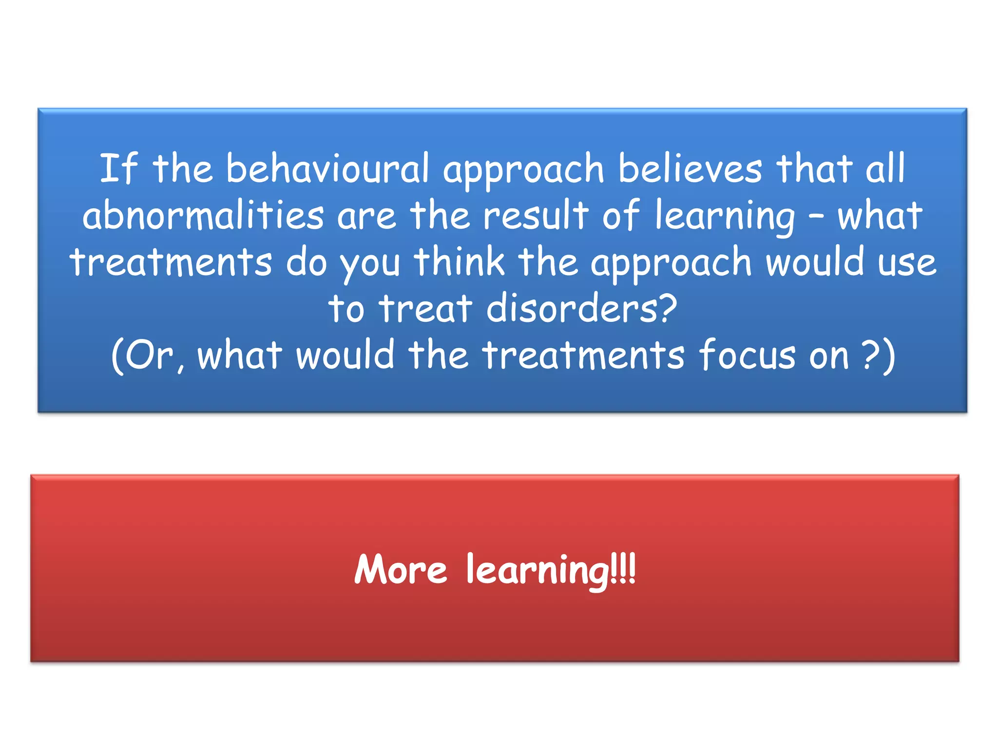 If the behavioural approach believes that all
 abnormalities are the result of learning – what
treatments do you think the approach would use
              to treat disorders?
   (Or, what would the treatments focus on ?)




               More learning!!!
 