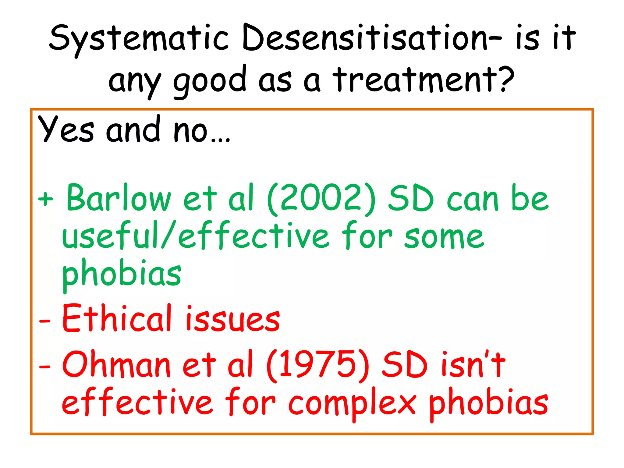 Systematic Desensitisation– is it
    any good as a treatment?
Yes and no…
+ Barlow et al (2002) SD can be
  useful/effective for some
  phobias
- Ethical issues
- Ohman et al (1975) SD isn’t
  effective for complex phobias
 