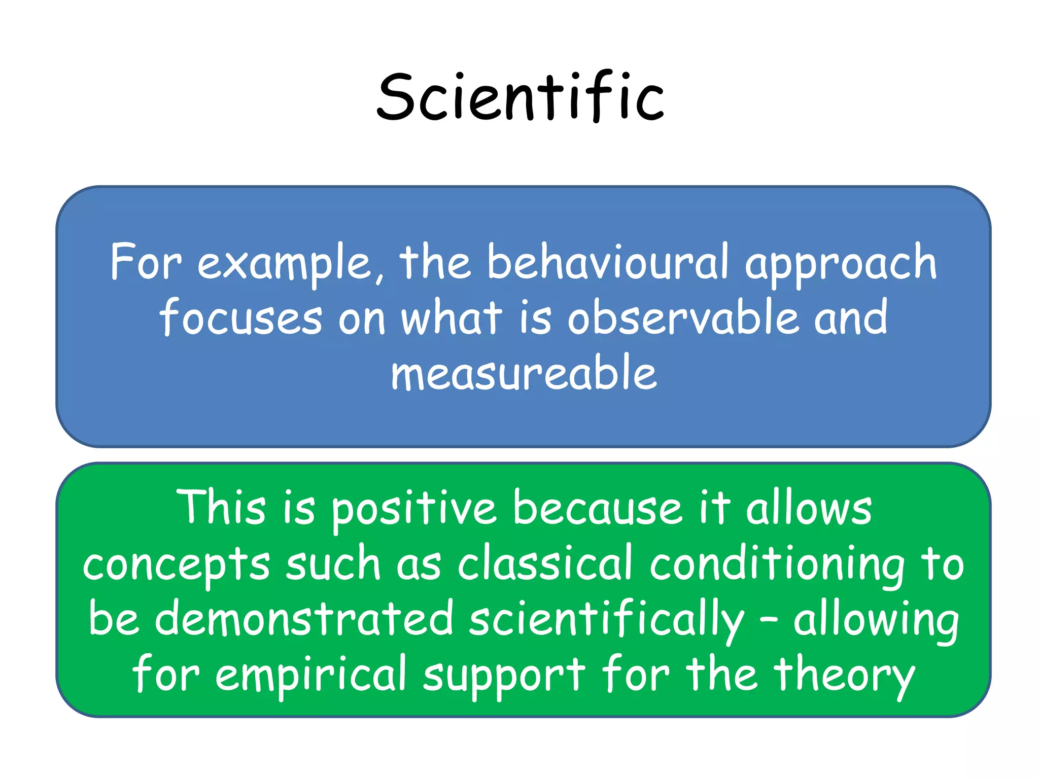 Scientific

 For example, the behavioural approach
   focuses on what is observable and
             measureable

    This is positive because it allows
concepts such as classical conditioning to
be demonstrated scientifically – allowing
  for empirical support for the theory
 