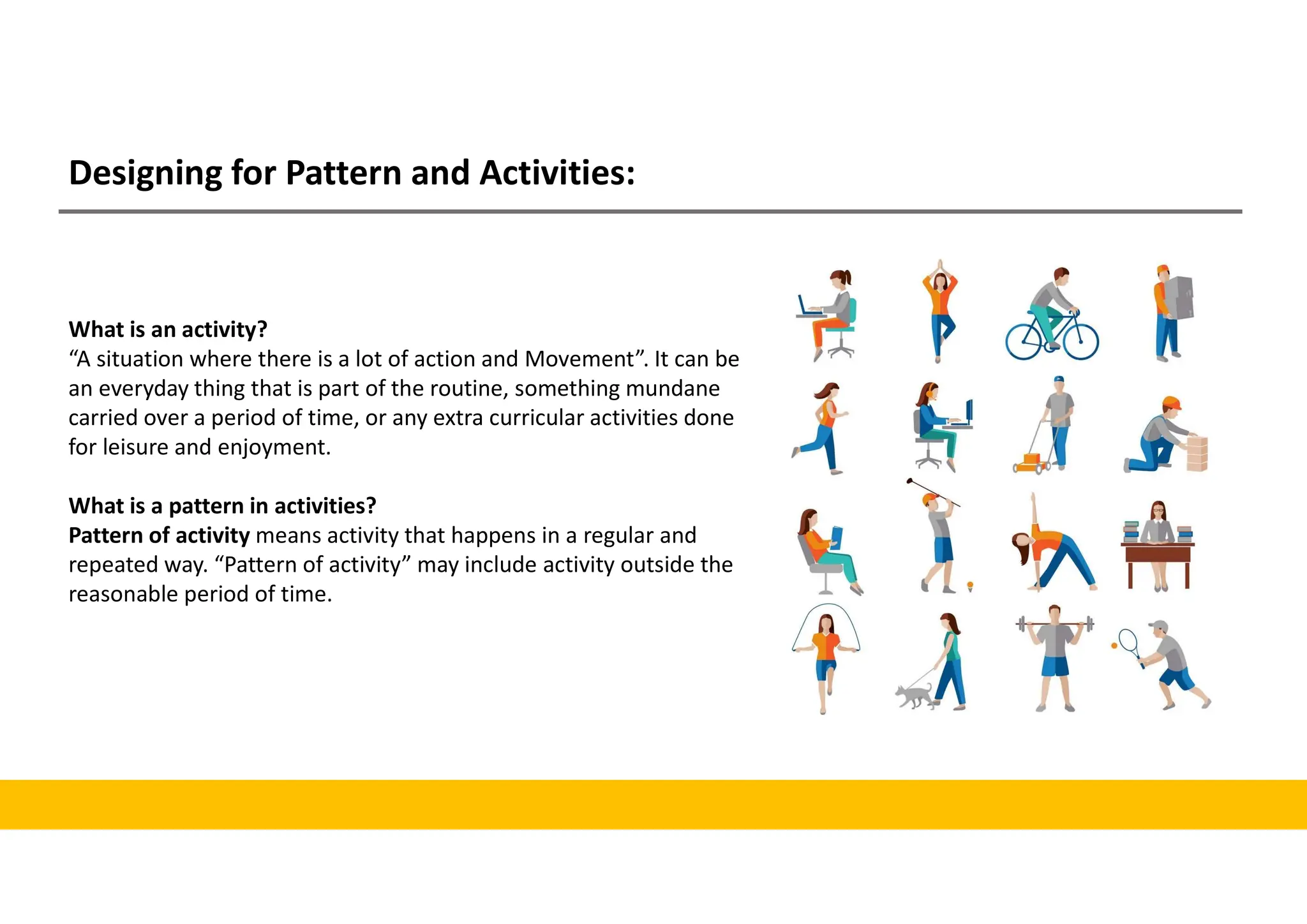 Designing for Pattern and Activities:
What is an activity?
“A situation where there is a lot of action and Movement”. It can be
an everyday thing that is part of the routine, something mundane
carried over a period of time, or any extra curricular activities done
for leisure and enjoyment.
What is a pattern in activities?
Pattern of activity means activity that happens in a regular and
repeated way. “Pattern of activity” may include activity outside the
reasonable period of time.
 