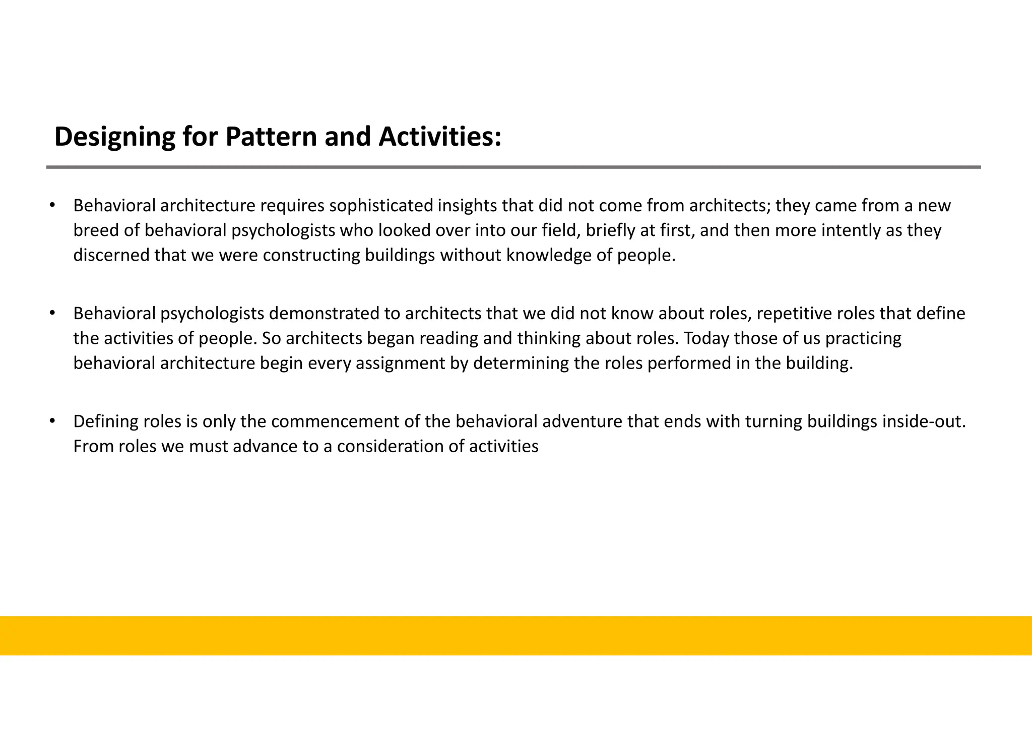 Designing for Pattern and Activities:
• Behavioral architecture requires sophisticated insights that did not come from architects; they came from a new
breed of behavioral psychologists who looked over into our field, briefly at first, and then more intently as they
discerned that we were constructing buildings without knowledge of people.
• Behavioral psychologists demonstrated to architects that we did not know about roles, repetitive roles that define
the activities of people. So architects began reading and thinking about roles. Today those of us practicing
behavioral architecture begin every assignment by determining the roles performed in the building.
• Defining roles is only the commencement of the behavioral adventure that ends with turning buildings inside-out.
From roles we must advance to a consideration of activities
 