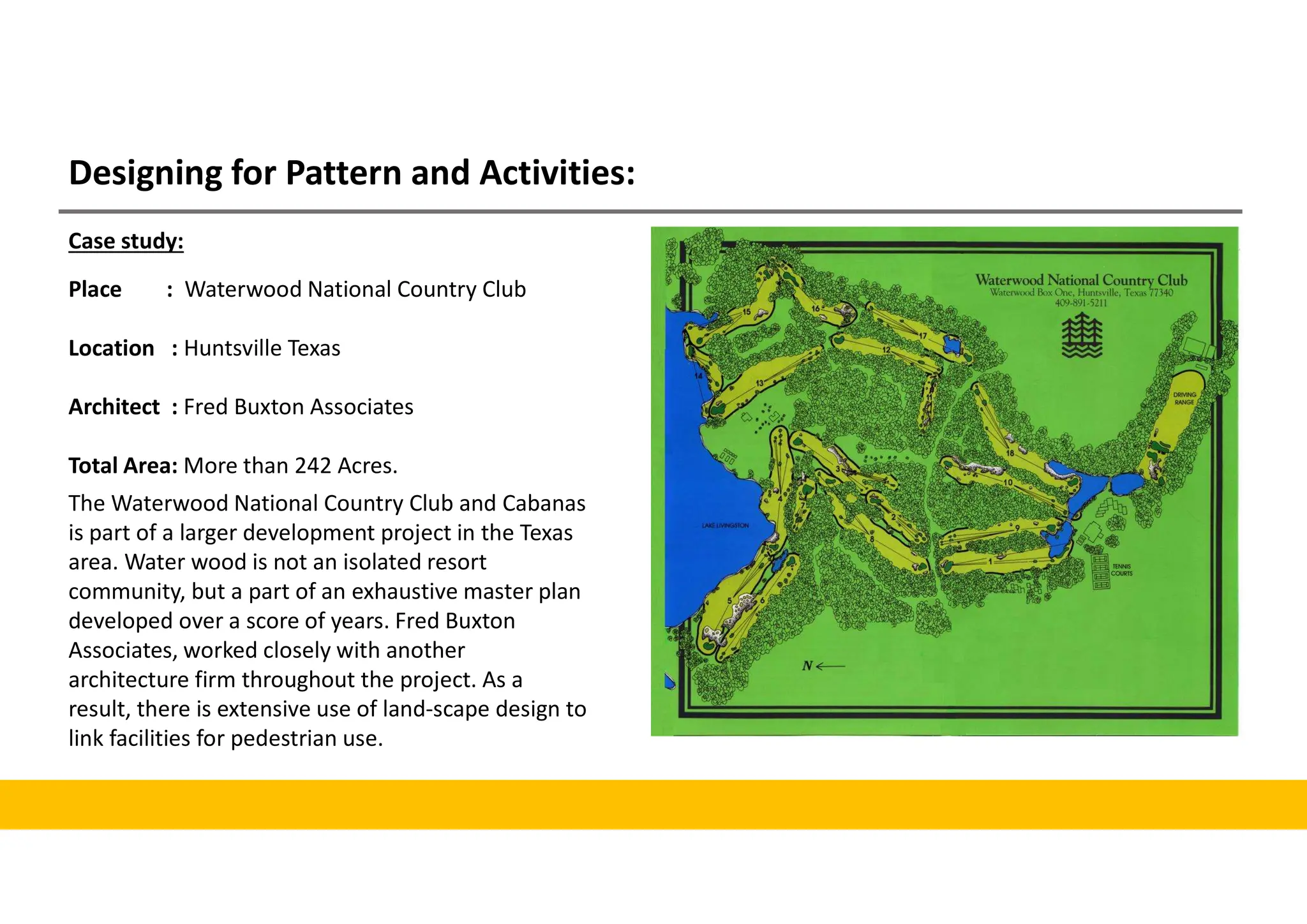 Designing for Pattern and Activities:
Case study:
Place : Waterwood National Country Club
Location : Huntsville Texas
Architect : Fred Buxton Associates
Total Area: More than 242 Acres.
The Waterwood National Country Club and Cabanas
is part of a larger development project in the Texas
area. Water wood is not an isolated resort
community, but a part of an exhaustive master plan
developed over a score of years. Fred Buxton
Associates, worked closely with another
architecture firm throughout the project. As a
result, there is extensive use of land-scape design to
link facilities for pedestrian use.
 