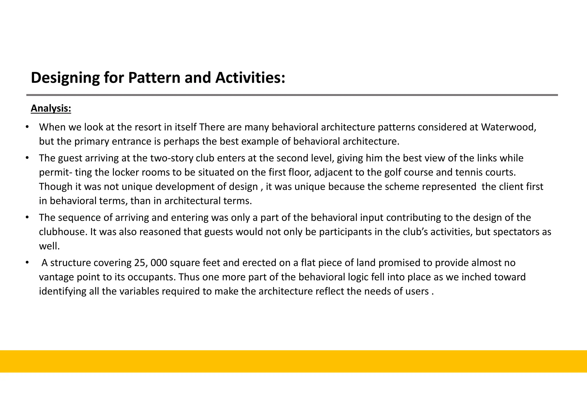 Designing for Pattern and Activities:
• When we look at the resort in itself There are many behavioral architecture patterns considered at Waterwood,
but the primary entrance is perhaps the best example of behavioral architecture.
• The guest arriving at the two-story club enters at the second level, giving him the best view of the links while
permit- ting the locker rooms to be situated on the first floor, adjacent to the golf course and tennis courts.
Though it was not unique development of design , it was unique because the scheme represented the client first
in behavioral terms, than in architectural terms.
• The sequence of arriving and entering was only a part of the behavioral input contributing to the design of the
clubhouse. It was also reasoned that guests would not only be participants in the club’s activities, but spectators as
well.
• A structure covering 25, 000 square feet and erected on a flat piece of land promised to provide almost no
vantage point to its occupants. Thus one more part of the behavioral logic fell into place as we inched toward
identifying all the variables required to make the architecture reflect the needs of users .
Analysis:
 