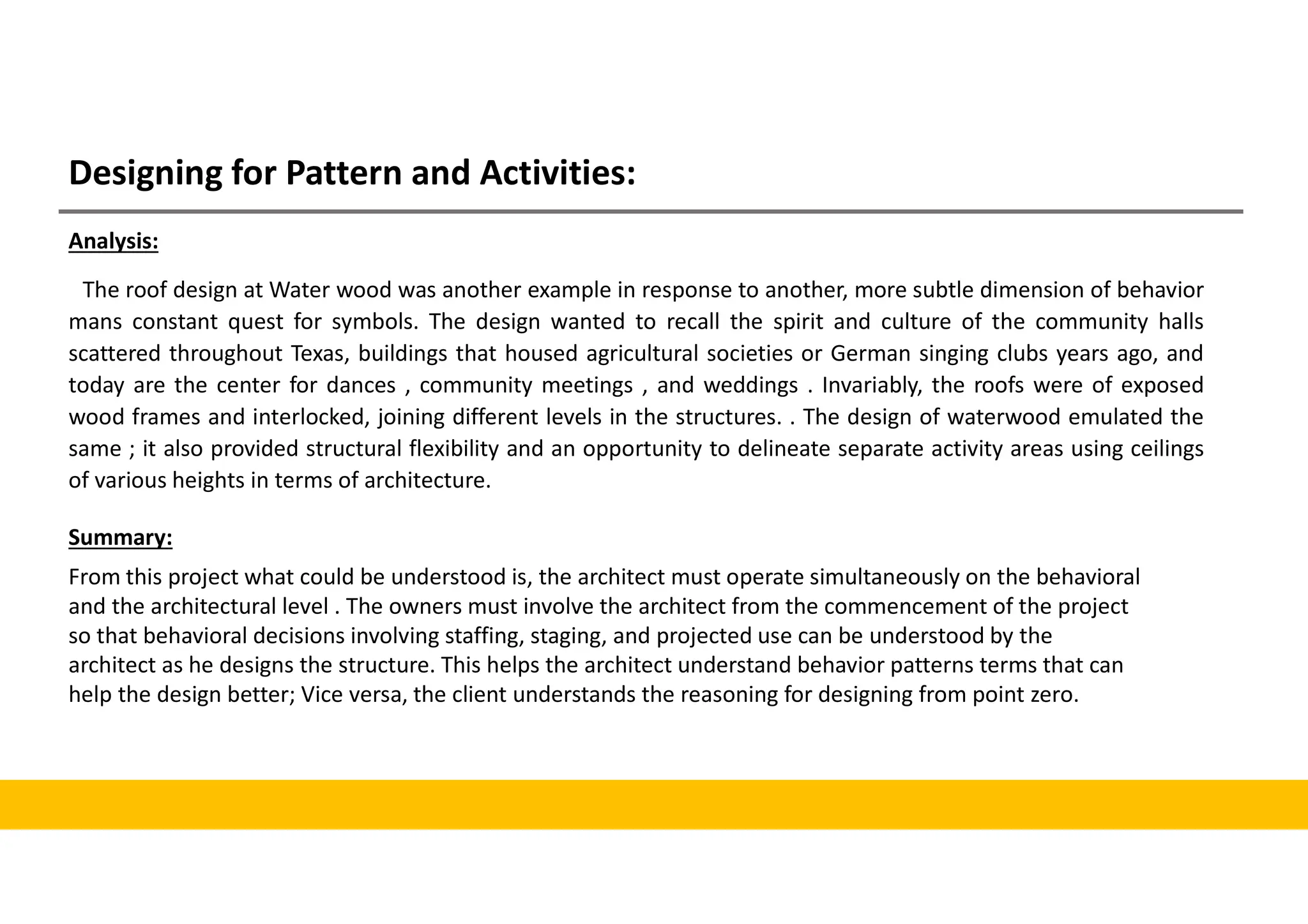 Designing for Pattern and Activities:
Analysis:
The roof design at Water wood was another example in response to another, more subtle dimension of behavior
mans constant quest for symbols. The design wanted to recall the spirit and culture of the community halls
scattered throughout Texas, buildings that housed agricultural societies or German singing clubs years ago, and
today are the center for dances , community meetings , and weddings . Invariably, the roofs were of exposed
wood frames and interlocked, joining different levels in the structures. . The design of waterwood emulated the
same ; it also provided structural flexibility and an opportunity to delineate separate activity areas using ceilings
of various heights in terms of architecture.
Summary:
From this project what could be understood is, the architect must operate simultaneously on the behavioral
and the architectural level . The owners must involve the architect from the commencement of the project
so that behavioral decisions involving staffing, staging, and projected use can be understood by the
architect as he designs the structure. This helps the architect understand behavior patterns terms that can
help the design better; Vice versa, the client understands the reasoning for designing from point zero.
 