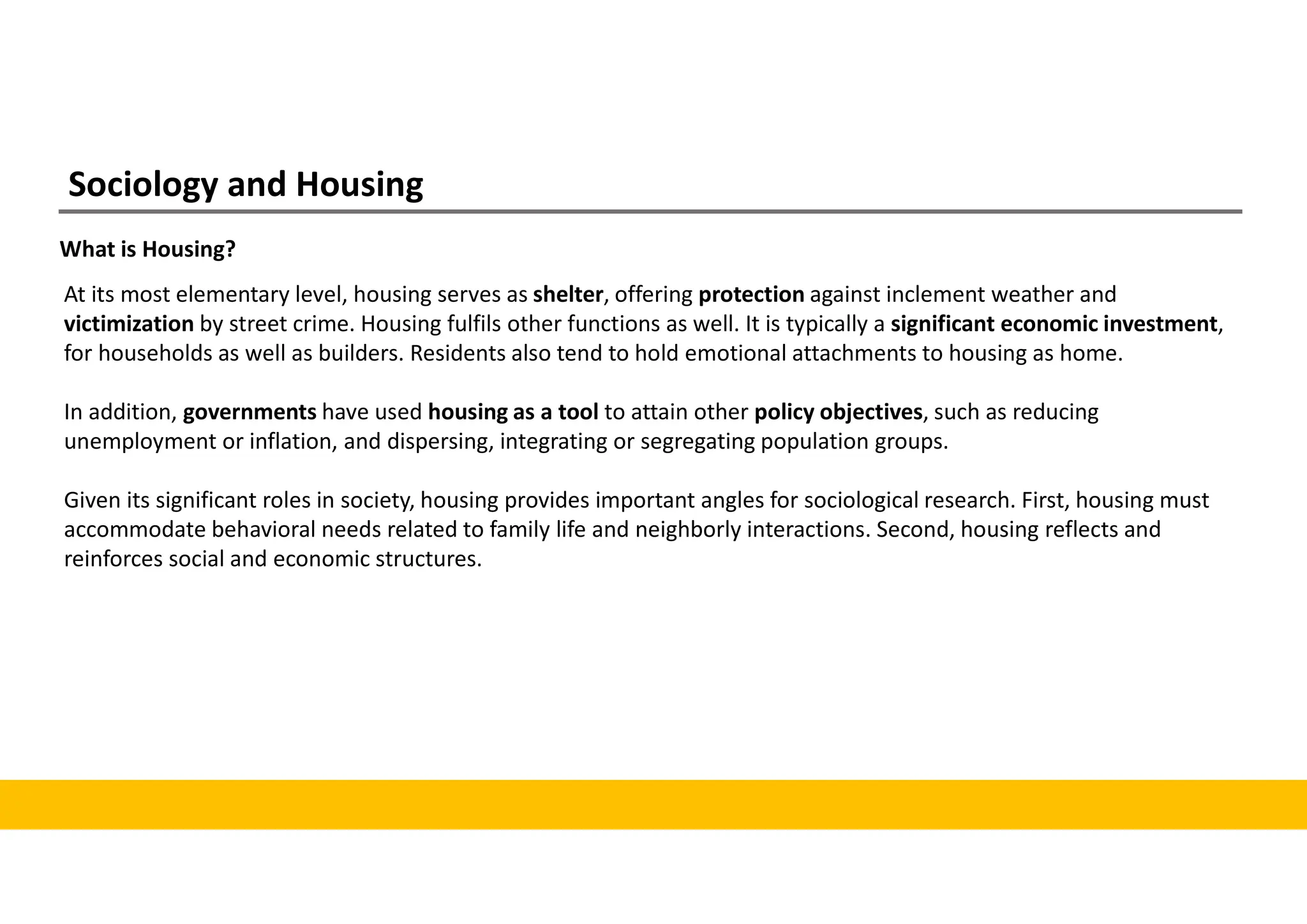Sociology and Housing
What is Housing?
At its most elementary level, housing serves as shelter, offering protection against inclement weather and
victimization by street crime. Housing fulfils other functions as well. It is typically a significant economic investment,
for households as well as builders. Residents also tend to hold emotional attachments to housing as home.
In addition, governments have used housing as a tool to attain other policy objectives, such as reducing
unemployment or inflation, and dispersing, integrating or segregating population groups.
Given its significant roles in society, housing provides important angles for sociological research. First, housing must
accommodate behavioral needs related to family life and neighborly interactions. Second, housing reflects and
reinforces social and economic structures.
 
