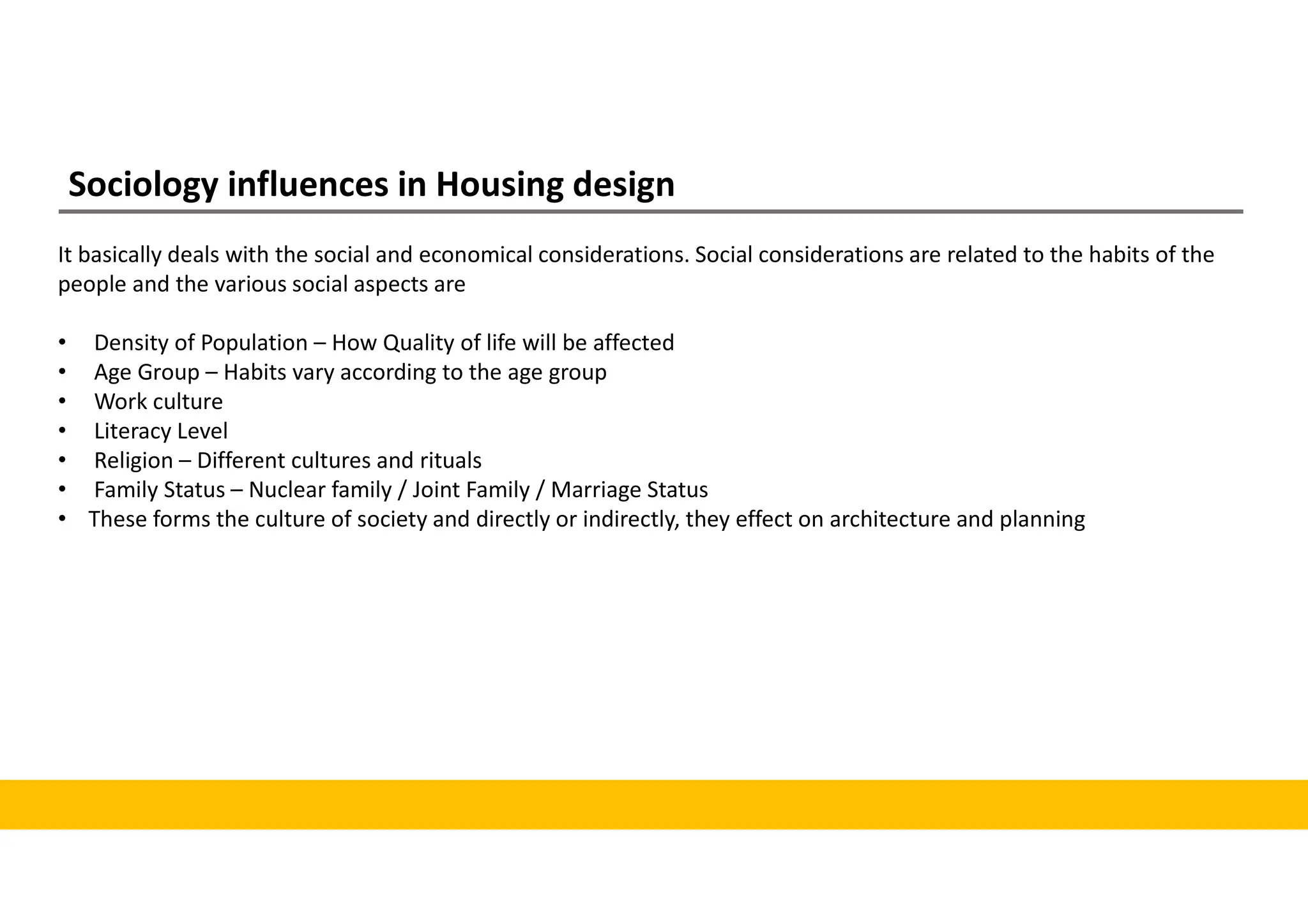 Sociology influences in Housing design
It basically deals with the social and economical considerations. Social considerations are related to the habits of the
people and the various social aspects are
• Density of Population – How Quality of life will be affected
• Age Group – Habits vary according to the age group
• Work culture
• Literacy Level
• Religion – Different cultures and rituals
• Family Status – Nuclear family / Joint Family / Marriage Status
• These forms the culture of society and directly or indirectly, they effect on architecture and planning
 