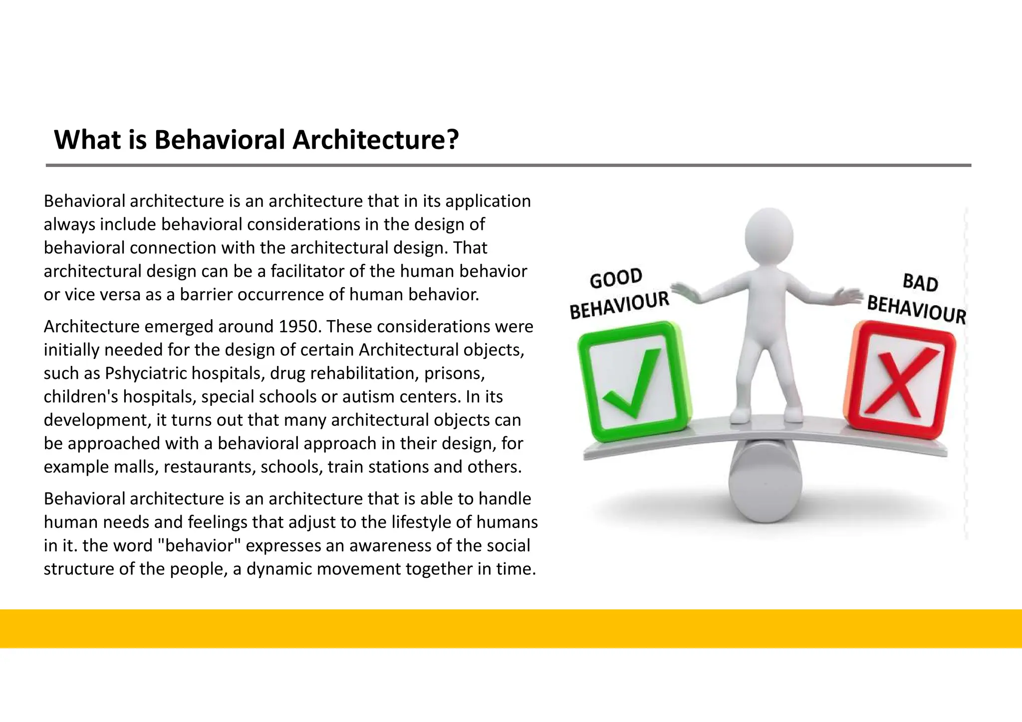 What is Behavioral Architecture?
Behavioral architecture is an architecture that in its application
always include behavioral considerations in the design of
behavioral connection with the architectural design. That
architectural design can be a facilitator of the human behavior
or vice versa as a barrier occurrence of human behavior.
Architecture emerged around 1950. These considerations were
initially needed for the design of certain Architectural objects,
such as Pshyciatric hospitals, drug rehabilitation, prisons,
children's hospitals, special schools or autism centers. In its
development, it turns out that many architectural objects can
be approached with a behavioral approach in their design, for
example malls, restaurants, schools, train stations and others.
Behavioral architecture is an architecture that is able to handle
human needs and feelings that adjust to the lifestyle of humans
in it. the word "behavior" expresses an awareness of the social
structure of the people, a dynamic movement together in time.
 