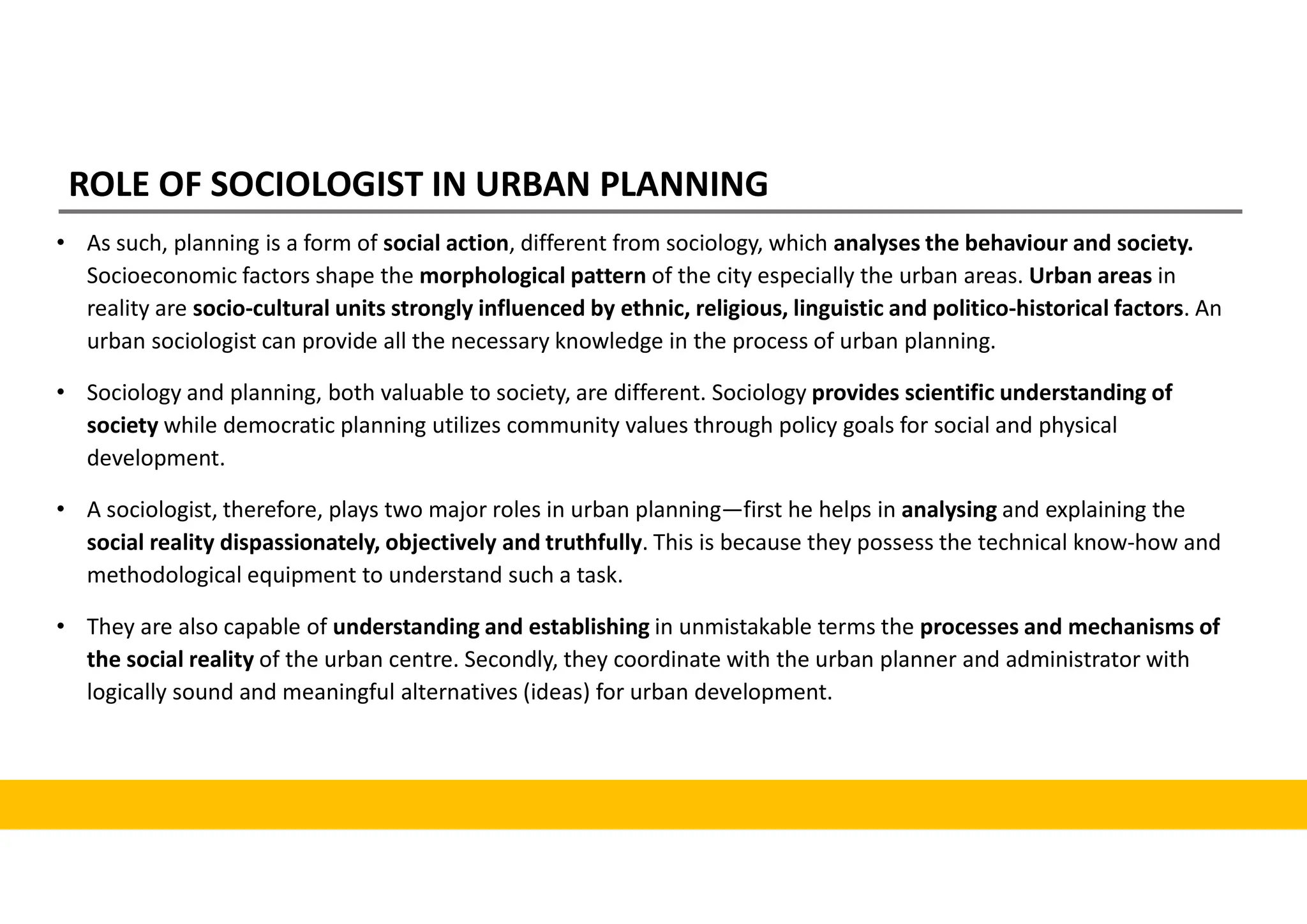 ROLE OF SOCIOLOGIST IN URBAN PLANNING
• As such, planning is a form of social action, different from sociology, which analyses the behaviour and society.
Socioeconomic factors shape the morphological pattern of the city especially the urban areas. Urban areas in
reality are socio-cultural units strongly influenced by ethnic, religious, linguistic and politico-historical factors. An
urban sociologist can provide all the necessary knowledge in the process of urban planning.
• Sociology and planning, both valuable to society, are different. Sociology provides scientific understanding of
society while democratic planning utilizes community values through policy goals for social and physical
development.
• A sociologist, therefore, plays two major roles in urban planning—first he helps in analysing and explaining the
social reality dispassionately, objectively and truthfully. This is because they possess the technical know-how and
methodological equipment to understand such a task.
• They are also capable of understanding and establishing in unmistakable terms the processes and mechanisms of
the social reality of the urban centre. Secondly, they coordinate with the urban planner and administrator with
logically sound and meaningful alternatives (ideas) for urban development.
 