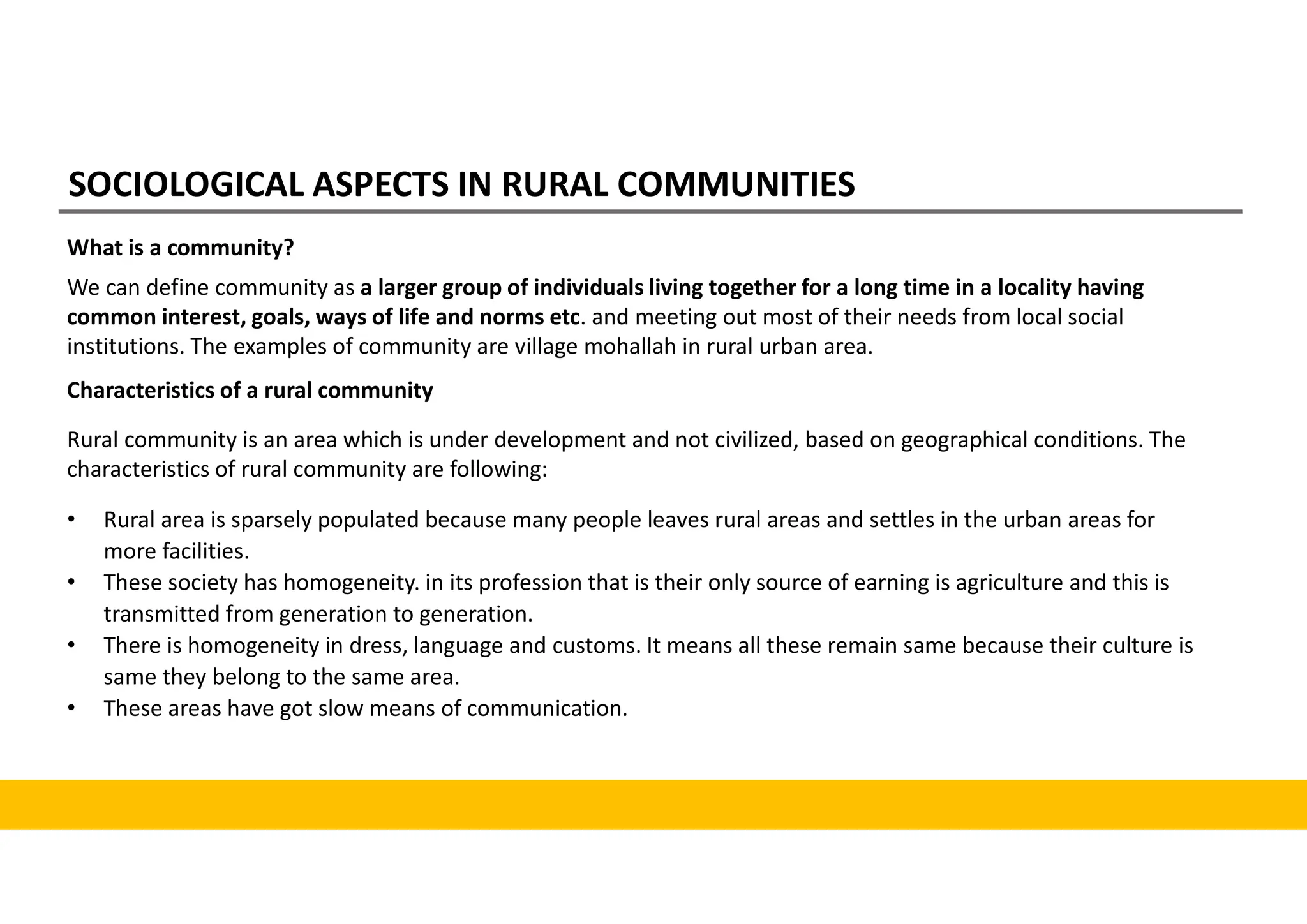 SOCIOLOGICAL ASPECTS IN RURAL COMMUNITIES
What is a community?
We can define community as a larger group of individuals living together for a long time in a locality having
common interest, goals, ways of life and norms etc. and meeting out most of their needs from local social
institutions. The examples of community are village mohallah in rural urban area.
Characteristics of a rural community
Rural community is an area which is under development and not civilized, based on geographical conditions. The
characteristics of rural community are following:
• Rural area is sparsely populated because many people leaves rural areas and settles in the urban areas for
more facilities.
• These society has homogeneity. in its profession that is their only source of earning is agriculture and this is
transmitted from generation to generation.
• There is homogeneity in dress, language and customs. It means all these remain same because their culture is
same they belong to the same area.
• These areas have got slow means of communication.
 