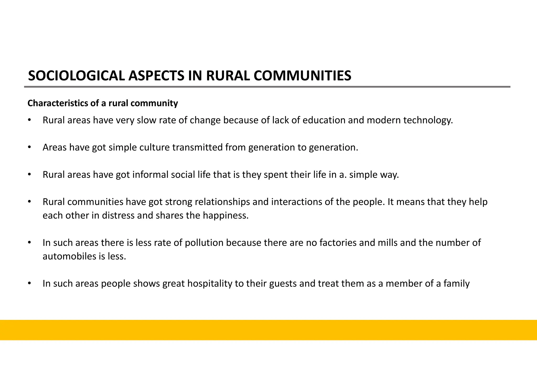 SOCIOLOGICAL ASPECTS IN RURAL COMMUNITIES
Characteristics of a rural community
• Rural areas have very slow rate of change because of lack of education and modern technology.
• Areas have got simple culture transmitted from generation to generation.
• Rural areas have got informal social life that is they spent their life in a. simple way.
• Rural communities have got strong relationships and interactions of the people. It means that they help
each other in distress and shares the happiness.
• In such areas there is less rate of pollution because there are no factories and mills and the number of
automobiles is less.
• In such areas people shows great hospitality to their guests and treat them as a member of a family
 