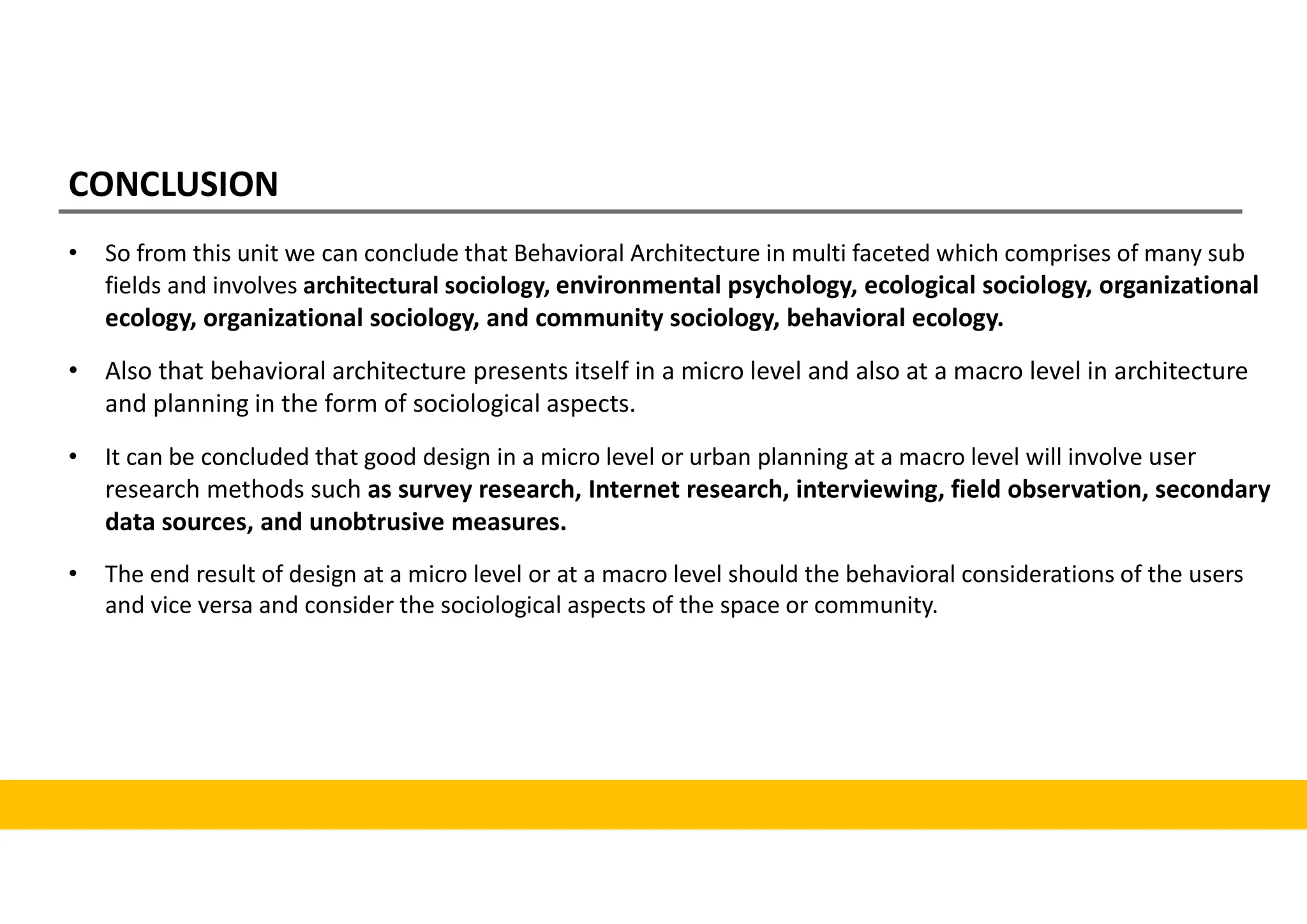 CONCLUSION
• So from this unit we can conclude that Behavioral Architecture in multi faceted which comprises of many sub
fields and involves architectural sociology, environmental psychology, ecological sociology, organizational
ecology, organizational sociology, and community sociology, behavioral ecology.
• Also that behavioral architecture presents itself in a micro level and also at a macro level in architecture
and planning in the form of sociological aspects.
• It can be concluded that good design in a micro level or urban planning at a macro level will involve user
research methods such as survey research, Internet research, interviewing, field observation, secondary
data sources, and unobtrusive measures.
• The end result of design at a micro level or at a macro level should the behavioral considerations of the users
and vice versa and consider the sociological aspects of the space or community.
 