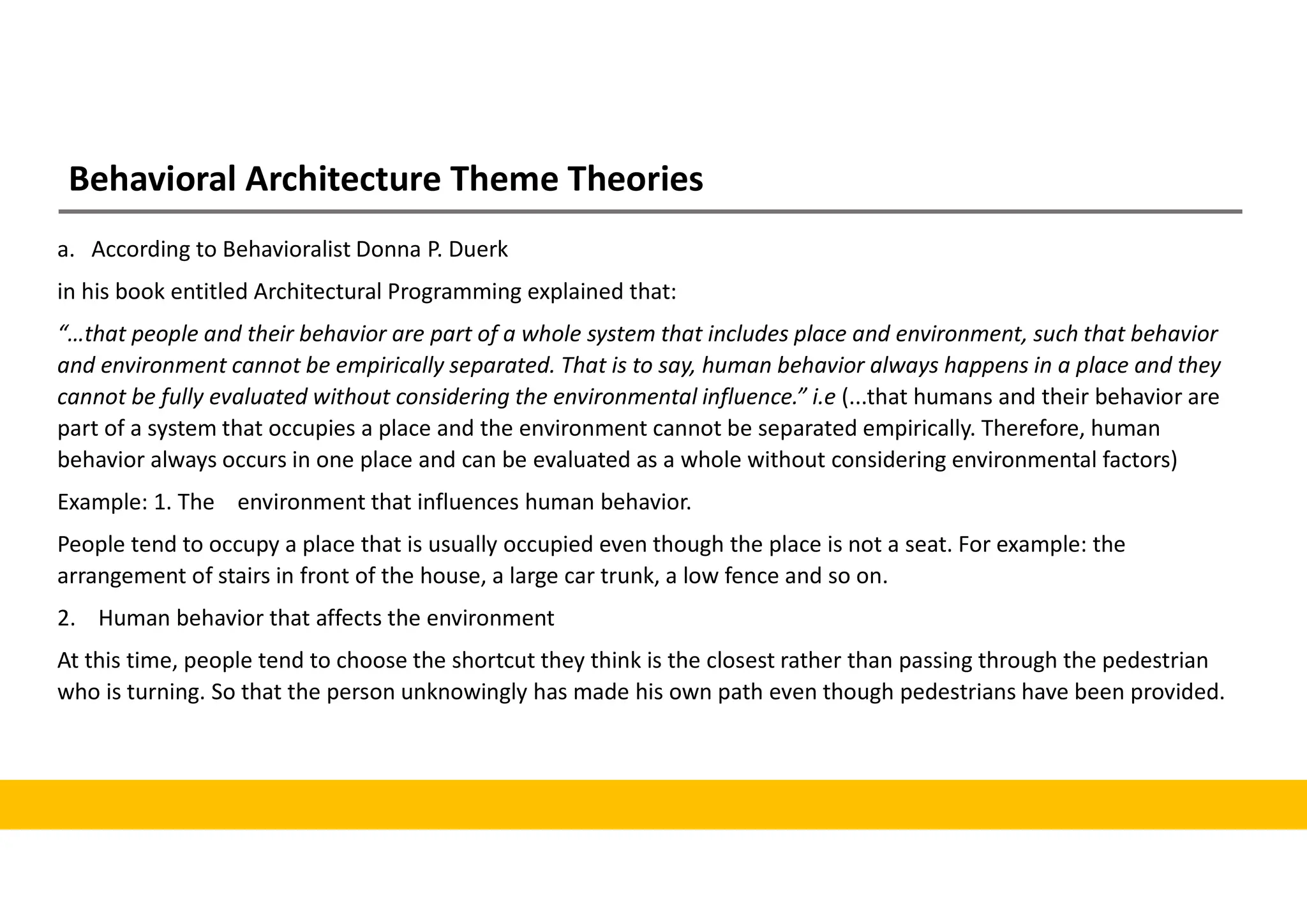 Behavioral Architecture Theme Theories
a. According to Behavioralist Donna P. Duerk
in his book entitled Architectural Programming explained that:
“…that people and their behavior are part of a whole system that includes place and environment, such that behavior
and environment cannot be empirically separated. That is to say, human behavior always happens in a place and they
cannot be fully evaluated without considering the environmental influence.” i.e (...that humans and their behavior are
part of a system that occupies a place and the environment cannot be separated empirically. Therefore, human
behavior always occurs in one place and can be evaluated as a whole without considering environmental factors)
Example: 1. The environment that influences human behavior.
People tend to occupy a place that is usually occupied even though the place is not a seat. For example: the
arrangement of stairs in front of the house, a large car trunk, a low fence and so on.
2. Human behavior that affects the environment
At this time, people tend to choose the shortcut they think is the closest rather than passing through the pedestrian
who is turning. So that the person unknowingly has made his own path even though pedestrians have been provided.
 