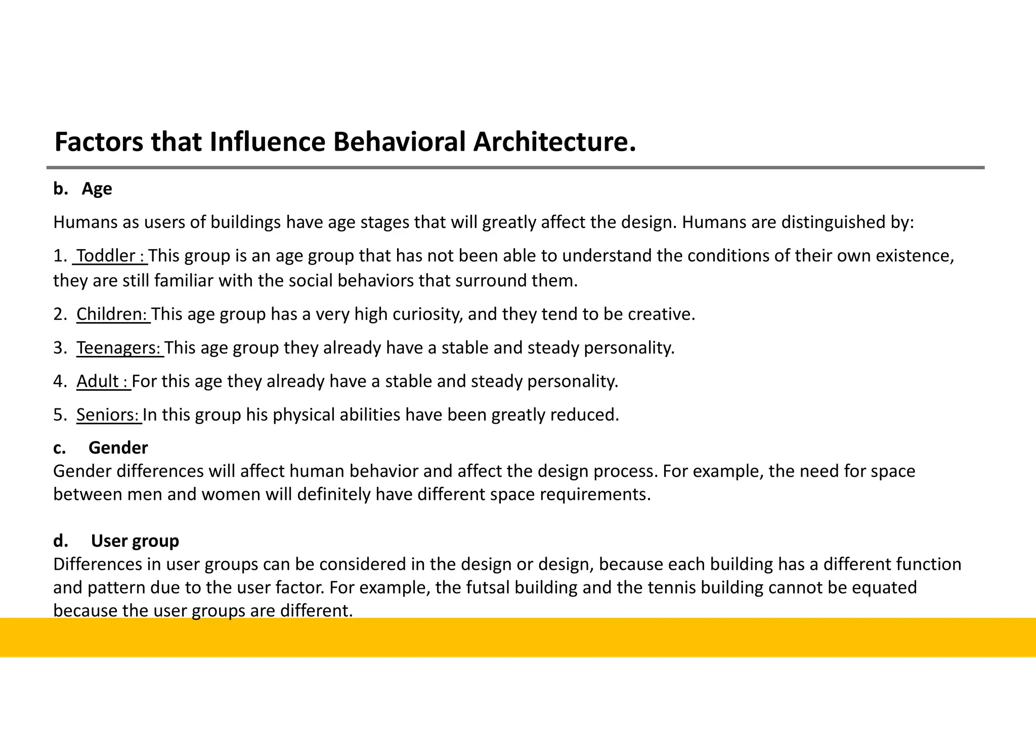 Factors that Influence Behavioral Architecture.
b. Age
Humans as users of buildings have age stages that will greatly affect the design. Humans are distinguished by:
1. Toddler : This group is an age group that has not been able to understand the conditions of their own existence,
they are still familiar with the social behaviors that surround them.
2. Children: This age group has a very high curiosity, and they tend to be creative.
3. Teenagers: This age group they already have a stable and steady personality.
4. Adult : For this age they already have a stable and steady personality.
5. Seniors: In this group his physical abilities have been greatly reduced.
c. Gender
Gender differences will affect human behavior and affect the design process. For example, the need for space
between men and women will definitely have different space requirements.
d. User group
Differences in user groups can be considered in the design or design, because each building has a different function
and pattern due to the user factor. For example, the futsal building and the tennis building cannot be equated
because the user groups are different.
 