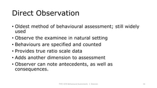 Direct Observation
• Oldest method of behavioural assessment; still widely
used
• Observe the examinee in natural setting
• Behaviours are specified and counted
• Provides true ratio scale data
• Adds another dimension to assessment
• Observer can note antecedents, as well as
consequences.
PSYC 3370 Behavioural Assessments C. Brannen 10
 