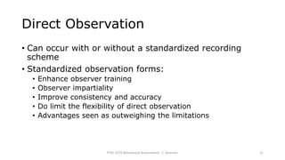 Direct Observation
• Can occur with or without a standardized recording
scheme
• Standardized observation forms:
• Enhance observer training
• Observer impartiality
• Improve consistency and accuracy
• Do limit the flexibility of direct observation
• Advantages seen as outweighing the limitations
PSYC 3370 Behavioural Assessments C. Brannen 11
 