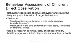 Behaviour Assessment of Children:
Direct Observation
• Behaviour specialists observe behaviour and count the
frequency and intensity of target behaviours.
• Two types:
• Structured interaction between a child and a caregiver
(usually the mom).
• Observation of the child performing various tasks, sometimes
in different settings
• Used in research settings, early childhood primary
health programs, clinical diagnostic approaches, schools
PSYC 3370 Behavioural Assessments C. Brannen 12
 