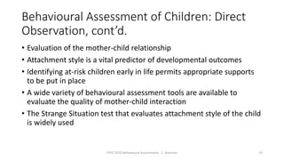 Behavioural Assessment of Children: Direct
Observation, cont’d.
• Evaluation of the mother-child relationship
• Attachment style is a vital predictor of developmental outcomes
• Identifying at-risk children early in life permits appropriate supports
to be put in place
• A wide variety of behavioural assessment tools are available to
evaluate the quality of mother-child interaction
• The Strange Situation test that evaluates attachment style of the child
is widely used
PSYC 3370 Behavioural Assessments C. Brannen 13
 