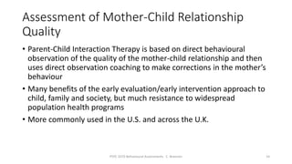 Assessment of Mother-Child Relationship
Quality
• Parent-Child Interaction Therapy is based on direct behavioural
observation of the quality of the mother-child relationship and then
uses direct observation coaching to make corrections in the mother’s
behaviour
• Many benefits of the early evaluation/early intervention approach to
child, family and society, but much resistance to widespread
population health programs
• More commonly used in the U.S. and across the U.K.
PSYC 3370 Behavioural Assessments C. Brannen 14
 
