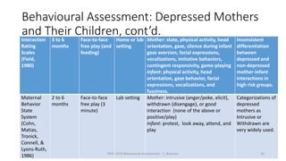 Behavioural Assessment: Depressed Mothers
and Their Children, cont’d.Interaction
Rating
Scales
(Field,
1980)
3 to 6
months
Face-to-face
free play (and
feeding)
Home or lab
setting
Mother: state, physical activity, head
orientation, gaze, silence during infant
gaze aversion, facial expressions,
vocalizations, imitative behaviors,
contingent responsivity, game-playing
Infant: physical activity, head
orientation, gaze behavior, facial
expressions, vocalizations, and
fussiness.
Inconsistent
differentiation
between
depressed and
non-depressed
mother-infant
interactions in
high risk groups.
Maternal
Behavior
State
System
(Cohn,
Matias,
Tronick,
Connell, &
Lyons-Ruth,
1986)
2 to 6
months
Face-to-face
free play (3
minute)
Lab setting Mother: intrusive (anger/poke, elicit),
withdrawn (disengage), or good
interaction (none of the above or
positive/play)
Infant: protest, look away, attend, and
play
Categorizations of
depressed
mothers as
Intrusive or
Withdrawn are
very widely used.
PSYC 3370 Behavioural Assessments C. Brannen 16
 