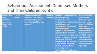 Behavioural Assessment: Depressed Mothers
and Their Children, cont’d.
Parent-Child
Early
Relational
Assessment
(Clark, 1985,
1999)
2 to 62
months
Face-to-face free play,
structured task, feeding
(each 5 minutes). Many
have only coded free play
episodes.
Home or
lab setting
Mother: 29 items reflecting
positive affective
involvement and
verbalization, negative affect
and behavior, and
intrusiveness, insensitivity
and inconsistency
Infant: 28 items reflecting
positive affect, social and
communicative competence,
quality of play, interest, and
attentional skills, and
dysregulation and irritability
Dyad: 8 items reflecting
mutual enjoyment and
reciprocity, and
disorganization and tension
Can be used with
mothers and
fathers. Requires
intensive coding
time. The ERA has
been used
extensively with at-
risk populations,
but as not much
with PPD mothers
specifically. The
measure enables
assessment across a
very wide infant
age-range.
PSYC 3370 Behavioural Assessments C. Brannen 17
 