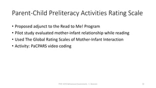 Parent-Child Preliteracy Activities Rating Scale
• Proposed adjunct to the Read to Me! Program
• Pilot study evaluated mother-infant relationship while reading
• Used The Global Rating Scales of Mother-Infant Interaction
• Activity: PaCPARS video coding
PSYC 3370 Behavioural Assessments C. Brannen 19
 