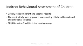 Indirect Behavioural Assessment of Children
• Usually relies on parent and teacher reports
• The most widely used approach to evaluating childhood behavioural
and emotional troubles
• Child Behavior Checklist is the most common
PSYC 3370 Behavioural Assessments C. Brannen 20
 