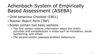 Achenbach System of Empirically
Based Assessment (ASEBA)
• Child behaviour Checklist (CBCL)
• Teacher Report Form (TRF)
• Scales contain two basic sections
• The first section collects information about the child’s
activities and competencies in areas such as recreation, social
functioning, and school.
• The second section assesses problem behaviours.
PSYC 3370 Behavioural Assessments C. Brannen 21
 