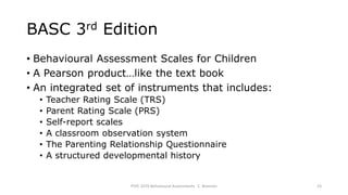 BASC 3rd Edition
• Behavioural Assessment Scales for Children
• A Pearson product…like the text book
• An integrated set of instruments that includes:
• Teacher Rating Scale (TRS)
• Parent Rating Scale (PRS)
• Self-report scales
• A classroom observation system
• The Parenting Relationship Questionnaire
• A structured developmental history
PSYC 3370 Behavioural Assessments C. Brannen 23
 