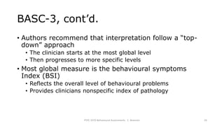 BASC-3, cont’d.
• Authors recommend that interpretation follow a “top-
down” approach
• The clinician starts at the most global level
• Then progresses to more specific levels
• Most global measure is the behavioural symptoms
Index (BSI)
• Reflects the overall level of behavioural problems
• Provides clinicians nonspecific index of pathology
PSYC 3370 Behavioural Assessments C. Brannen 24
 