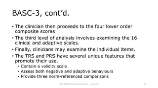 BASC-3, cont’d.
• The clinician then proceeds to the four lower order
composite scores
• The third level of analysis involves examining the 16
clinical and adaptive scales.
• Finally, clinicians may examine the individual items.
• The TRS and PRS have several unique features that
promote their use.
• Contain a validity scale
• Assess both negative and adaptive behaviours
• Provide three norm-referenced comparisons
PSYC 3370 Behavioural Assessments C. Brannen 25
 