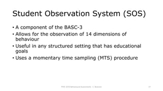 Student Observation System (SOS)
• A component of the BASC-3
• Allows for the observation of 14 dimensions of
behaviour
• Useful in any structured setting that has educational
goals
• Uses a momentary time sampling (MTS) procedure
PSYC 3370 Behavioural Assessments C. Brannen 27
 