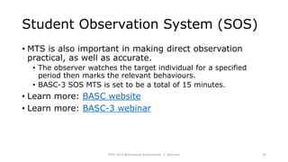 Student Observation System (SOS)
• MTS is also important in making direct observation
practical, as well as accurate.
• The observer watches the target individual for a specified
period then marks the relevant behaviours.
• BASC-3 SOS MTS is set to be a total of 15 minutes.
• Learn more: BASC website
• Learn more: BASC-3 webinar
PSYC 3370 Behavioural Assessments C. Brannen 29
 
