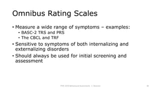 Omnibus Rating Scales
• Measure a wide range of symptoms – examples:
• BASC-2 TRS and PRS
• The CBCL and TRF
• Sensitive to symptoms of both internalizing and
externalizing disorders
• Should always be used for initial screening and
assessment
PSYC 3370 Behavioural Assessments C. Brannen 30
 