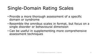 Single-Domain Rating Scales
• Provide a more thorough assessment of a specific
domain or syndrome
• Resemble the omnibus scales in format, but focus on a
single disorder or behavioural dimension
• Can be useful in supplementing more comprehensive
assessment techniques
PSYC 3370 Behavioural Assessments C. Brannen 31
 