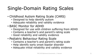 Single-Domain Rating Scales
• Childhood Autism Rating Scale (CARS)
• Designed to help identify autism
• Adequate reliability and validity evidence
• BASC Monitor for ADHD
• Designed for use with children suffering from ADHD
• Contains a teacher’s and parent’s rating scale
• Good reliability and validity evidence
• Pediatric Behaviour Rating Scale
• Contains a teacher’s and parent’s rating scale
• Help identify early onset bipolar disorder
• Adequate initial reliability and validity evidence
PSYC 3370 Behavioural Assessments C. Brannen 32
 