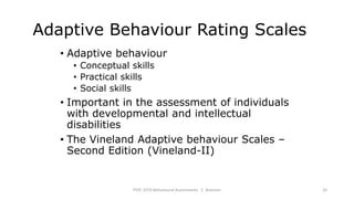 Adaptive Behaviour Rating Scales
• Adaptive behaviour
• Conceptual skills
• Practical skills
• Social skills
• Important in the assessment of individuals
with developmental and intellectual
disabilities
• The Vineland Adaptive behaviour Scales –
Second Edition (Vineland-II)
PSYC 3370 Behavioural Assessments C. Brannen 33
 